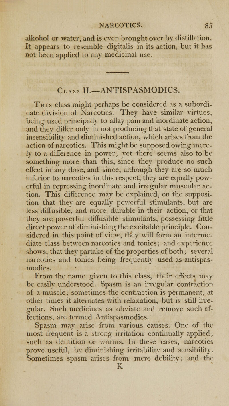 alkohol or water, and is even brought over by distillation. It appears to resemble digitalis in its action, but it has not been applied to any medicinal use. Class II.—ANTISPASMODICS. This class might perhaps be considered as a subordi- nate division of Narcotics. They have similar virtues, being used principally to allay pain and inordinate action, and they differ only in not producing that state of general insensibility and diminished action, which arises from the action of narcotics. This might be supposed owing mere- ly to a difference in power; yet there seems also to be something more than this, since they produce no such effect in any dose, and since, although they are so much inferior to narcotics in this respect, they are equally pow- erful in repressing inordinate and irregular muscular ac- tion. This difference may be explained, on the supposi- tion that they are equally powerful stimulants, but are less diffusible, and more durable in their action, or that they are powerful diffusible stimulants, possessing little direct power of diminishing the excitable principle. Con- sidered in this point of view, tlfey will form an interme- diate class between narcotics and tonics; and experience shows, that they partake of the properties of both; several narcotics and tonics being frequently used as antispas- modics. From the name given to this class, their effects may be easily understood. Spasm is an irregular contraction of a muscle; sometimes the contraction is permanent, at other times it alternates with relaxation, but is still irre- gular. Such medicines as obviate and remove such af- fections, are termed Antispasmodics. Spasm may arise from various causes. One of the most frequent is a strong irritation continually applied; such as dentition or worms. In these cases, narcotics prove useful, by diminishing irritability and sensibility. Sometimes spasm arises from mere debility; and the K