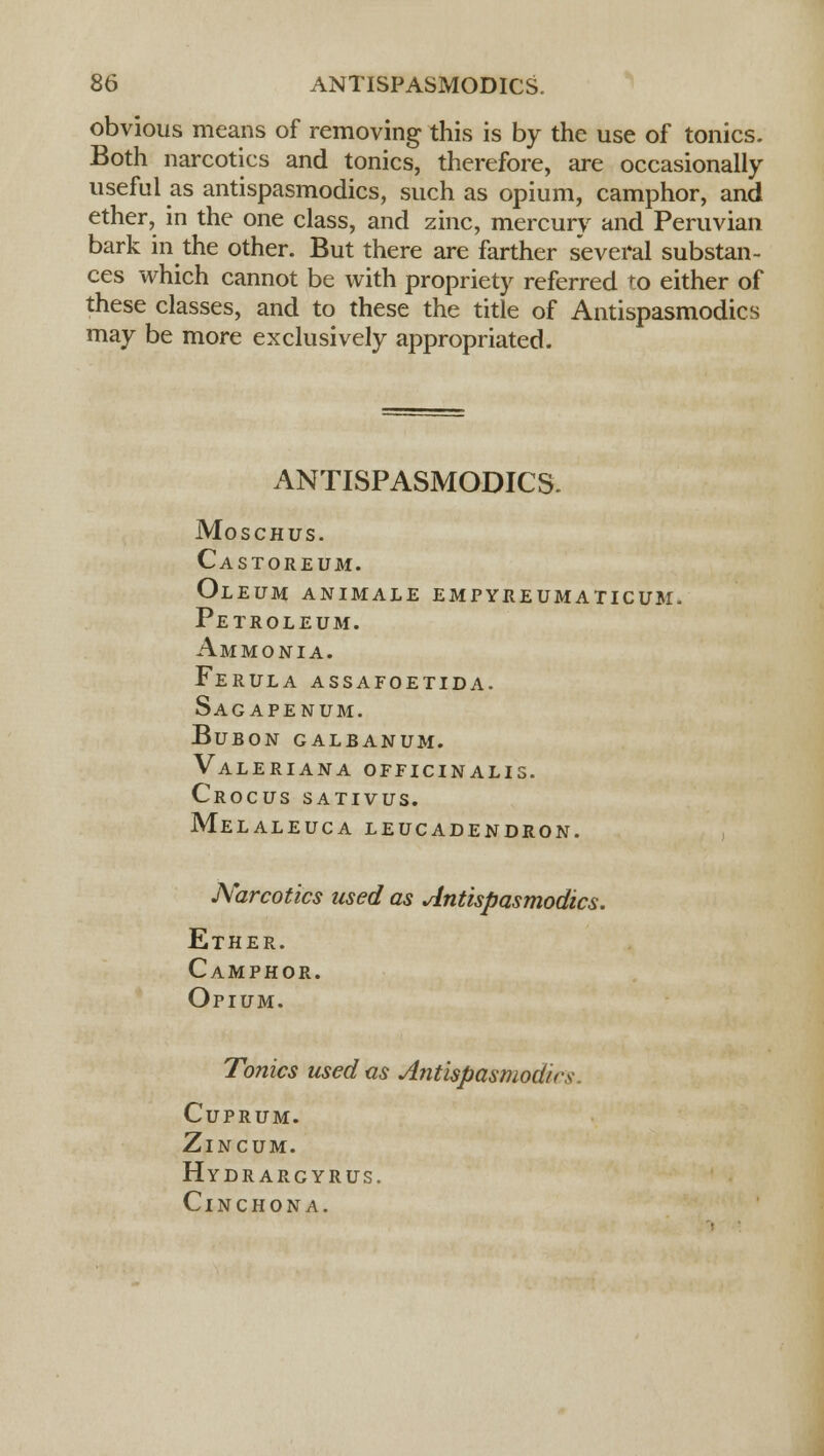 obvious means of removing this is by the use of tonics. Both narcotics and tonics, therefore, are occasionally useful as antispasmodics, such as opium, camphor, and ether, in the one class, and zinc, mercury and Peruvian bark in the other. But there are farther several substan- ces which cannot be with propriety referred to either of these classes, and to these the title of Antispasmodics may be more exclusively appropriated. ANTISPASMODICS. Moschus. Castoreum. Oleum animale empykeumaticum. Petroleum. Ammonia. Ferula assafoetida. Sagapenum. BuBON GALBANUM. Valeriana officinalis. Crocus sativus. Melaleuca leucadendron. Narcotics used as Antispasmodics. Ether. Camphor. Opium. Tonics used as Antispasmodics Cuprum. Zincum. Hydrargyrus. Cinchona.