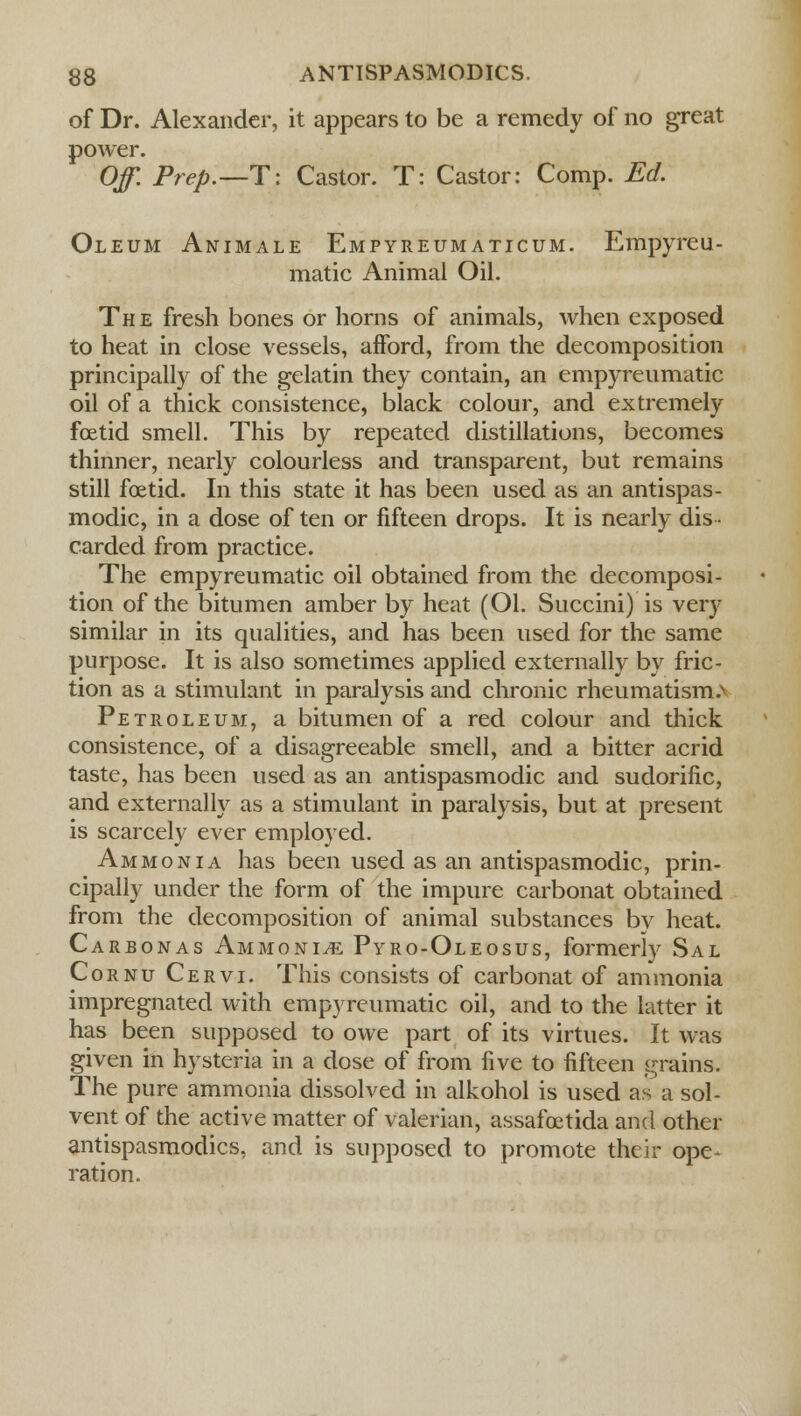 of Dr. Alexander, it appears to be a remedy of no great power. Off. Prep.—T: Castor. T: Castor: Comp. Ed. Oleum Animale Empyreumaticum. Empyreu- matic Animal Oil. Th e fresh bones or horns of animals, when exposed to heat in close vessels, afford, from the decomposition principally of the gelatin they contain, an empyreumatic oil of a thick consistence, black colour, and extremely foetid smell. This by repeated distillations, becomes thinner, nearly colourless and transparent, but remains still foetid. In this state it has been used as an antispas- modic, in a dose of ten or fifteen drops. It is nearly dis- carded from practice. The empyreumatic oil obtained from the decomposi- tion of the bitumen amber by heat (Ol. Succini) is very similar in its qualities, and has been used for the same purpose. It is also sometimes applied externally by fric- tion as a stimulant in paralysis and chronic rheumatisms Petroleum, a bitumen of a red colour and thick consistence, of a disagreeable smell, and a bitter acrid taste, has been used as an antispasmodic and sudorific, and externally as a stimulant in paralysis, but at present is scarcely ever employed. Ammonia has been used as an antispasmodic, prin- cipally under the form of the impure carbonat obtained from the decomposition of animal substances by heat. Carbonas Ammonite Pyro-Oleosus, formerly Sal Cornu Cervi. This consists of carbonat of ammonia impregnated with empyreumatic oil, and to the latter it has been supposed to owe part of its virtues. It was given in hysteria in a dose of from five to fifteen grains. The pure ammonia dissolved in alkohol is used as a sol- vent of the active matter of valerian, assafoetida and other antispasmodics, and is supposed to promote their ope- ration.