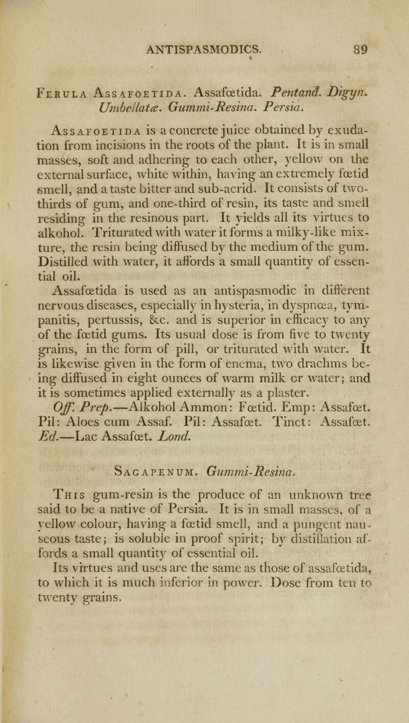 Ferula Assafoetida. Assafoetida. Pentand. Digyn. Umbellata. Gummi-Resina. Persia. Assafoetida is a concrete juice obtained by exuda- tion from incisions in the roots of the plant. It is in small masses, soft and adhering to each other, yellow on the external surface, white within, having an extremely foetid smell, and a taste bitter and sub-acrid. It consists of two- thirds of gum, and one-third of resin, its taste and smell residing in the resinous part. It yields all its virtues to alkohol. Triturated with water it forms a milky-like mix- ture, the resin being diffused by the medium of the gum. Distilled with water, it affords a small quantity of essen- tial oil. Assafoetida is used as an antispasmodic in different nervous diseases, especially in hysteria, in dyspnoea, tym- panitis, pertussis, &c. and is superior in efficacy to any of the foetid gums. Its usual dose is from five to twenty grains, in the form of pill, or triturated with water. It is likewise given in the form of enema, two drachms be- ing diffused in eight ounces of warm milk or water; and it is sometimes applied externally as a plaster. Off. Prep.—Alkohol Ammon: Foetid. Emp: Assafoet. Pil: Aloes cum Assaf. Pil: Assafoet. Tinct: Assafoet. Ed.—Lac Assafoet. Lond. Sag ape num. Gummi-Resina. This gum-resin is the produce of an unknown tree said to be a native of Persia. It is in small masses, of a yellow colour, having a foetid smell, and a pungent nau- seous taste; is soluble in proof spirit; by distillation af- fords a small quantity of essential oil. Its virtues and uses are the same as those of assafoetida, to which it is much inferior in power. Dose from ten to twenty grains.