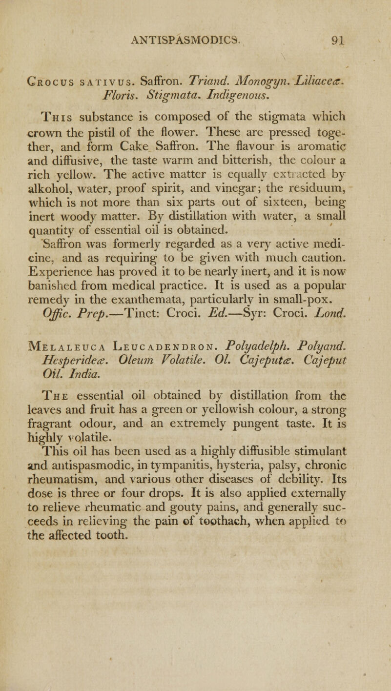 Crocus sativus. Saffron. Triand. Monogyn. Liliacece. Floris. Stigmata. Indigenous. This substance is composed of the stigmata which crown the pistil of the flower. These are pressed toge- ther, and form Cake Saffron. The flavour is aromatic and diffusive, the taste warm and bitterish, the colour a rich yellow. The active matter is equally extracted by alkohol, water, proof spirit, and vinegar; the residuum, which is not more than six parts out of sixteen, being inert woody matter. By distillation with water, a small quantity of essential oil is obtained. Saffron was formerly regarded as a very active medi- cine, and as requiring to be given with much caution. Experience has proved it to be nearly inert, and it is now- banished from medical practice. It is used as a popular remedy in the exanthemata, particularly in small-pox. Offic. Prep.—Tinct: Croci. Ed.—Syr: Croci. Lond. Melaleuca Leucadendron. Polyadelph. Polyand. Hesperidea. Oleum Volatile. 01. Qajeputae. Cajeput Oil. India. The essential oil obtained by distillation from the leaves and fruit has a green or yellowish colour, a strong fragrant odour, and an extremely pungent taste. It is highly volatile. This oil has been used as a highly diffusible stimulant and antispasmodic, in tympanitis, hysteria, palsy, chronic rheumatism, and various other diseases of debility. Its dose is three or four drops. It is also applied externally to relieve rheumatic and gouty pains, and generally suc- ceeds in relieving the pain of toothach, when applied to the affected tooth.