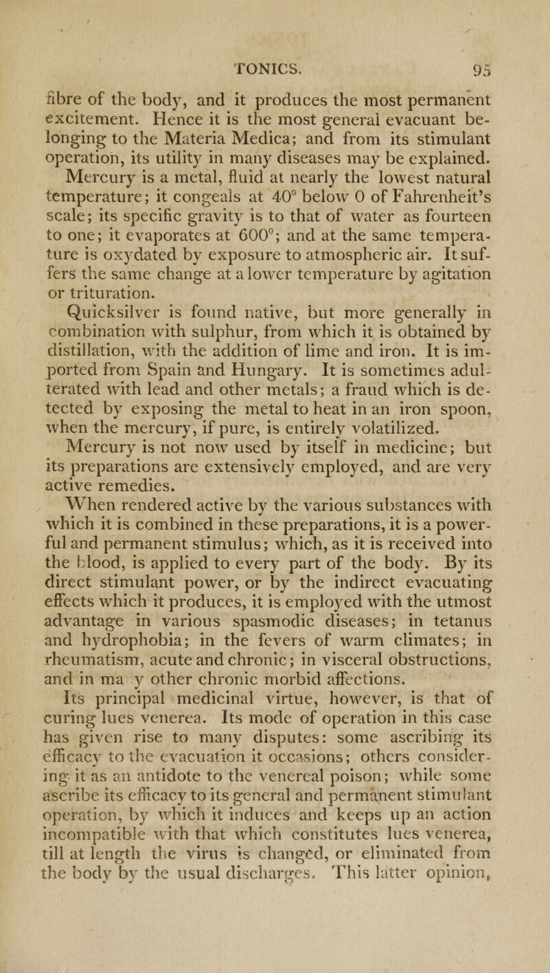fibre of the body, and it produces the most permanent excitement. Hence it is the most general evacuant be- longing to the Materia Medica; and from its stimulant operation, its utility in many diseases may be explained. Mercury is a metal, fluid at nearly the lowest natural temperature; it congeals at 40° below 0 of Fahrenheit's scale; its specific gravity is to that of water as fourteen to one; it evaporates at 600°; and at the same tempera- ture is oxydated by exposure to atmospheric air. It suf- fers the same change at a lower temperature by agitation or trituration. Quicksilver is found native, but more generally in combination with sulphur, from which it is obtained by distillation, with the addition of lime and iron. It is im- ported from Spain and Hungary. It is sometimes adul- terated with lead and other metals; a fraud which is de- tected by exposing the metal to heat in an iron spoon, when the mercury, if pure, is entirely volatilized. Mercury is not now used by itself in medicine; but its preparations are extensively employed, and are very active remedies. When rendered active by the various substances with which it is combined in these preparations, it is a power- ful and permanent stimulus; which, as it is received into the blood, is applied to every part of the body. By its direct stimulant power, or by the indirect evacuating effects which it produces, it is employed with the utmost advantage in various spasmodic diseases; in tetanus and hydrophobia; in the fevers of warm climates; in rheumatism, acute and chronic; in visceral obstructions, and in ma y other chronic morbid affections. Its principal medicinal virtue, however, is that of curing lues venerea. Its mode of operation in this case has given rise to many disputes: some ascribing its efficacy to the evacuation it occasions; others consider- ing it as an antidote to the venereal poison; while some ascribe its efficacy to its general and permanent stimulant operation, by which it induces and keeps up an action incompatible with that which constitutes lues venerea, till at length the virus is changed, or eliminated from the body by the usual discharges. This latter opinion,