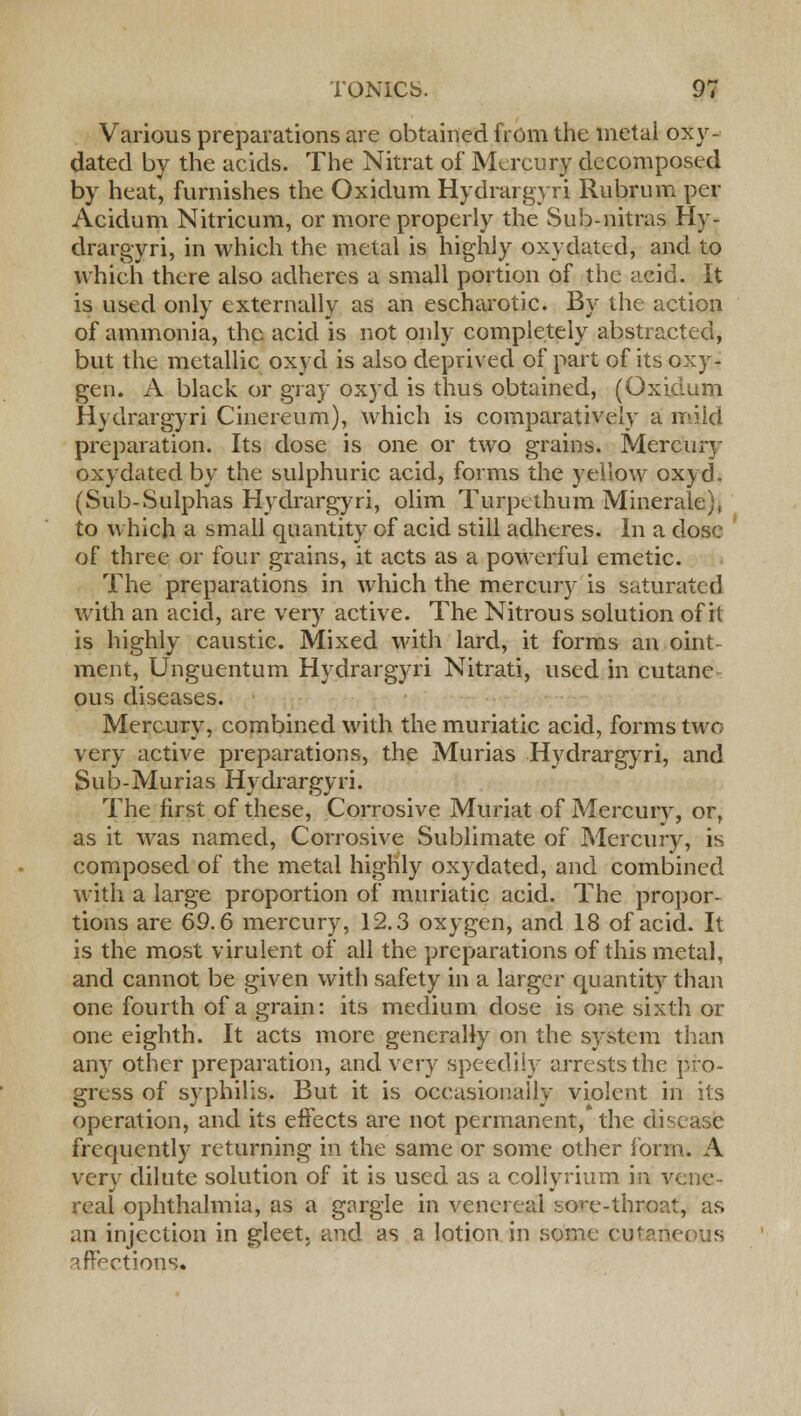 Various preparations are obtained from the metai oxy- dated by the acids. The Nitrat of Mercury decomposed by heat, furnishes the Oxidum Hydrargyri Rubrum per Acidum Nitricum, or more properly the Sub-nitras Hy- drargyri, in which the metal is highly oxydated, and to which there also adheres a small portion of the acid. It is used only externally as an escharotic. By the action of ammonia, the acid is not only completely abstracted, but the metallic oxyd is also deprived of part of its oxy- gen. A black or gray oxyd is thus obtained, (Oxidum Hydrargyri Cinereum), which is comparatively a mild preparation. Its dose is one or two grains. Mercury oxydated by the sulphuric acid, forms the yellow oxyd. (Sub-Sulphas Hydrargyri, olim Turpcthum Minerale), to which a small quantity of acid still adheres. In a dose of three or four grains, it acts as a powerful emetic. The preparations in which the mercury is saturated with an acid, are very active. The Nitrous solution of it is highly caustic. Mixed with lard, it forms an oint- ment, Unguentum Hydrargyri Nitrati, used in cutane ous diseases. Mercury, combined with the muriatic acid, forms two very active preparations, the Murias Hydrargyri, and Sub-Murias Hydrargyri. The first of these, Corrosive Muriat of Mercury, or, as it was named, Corrosive Sublimate of Mercury, is composed of the metal highly oxydated, and combined with a large proportion of muriatic acid. The propor- tions are 69.6 mercury, 12.3 oxygen, and 18 of acid. It is the most virulent of all the preparations of this metal, and cannot be given with safety in a larger quantity than one fourth of a grain: its medium dose is one sixth or one eighth. It acts more generally on the system than any other preparation, and very speedily arrests the pro- gress of syphilis. But it is occasionally violent in its operation, and its effects are not permanent, the disease frequently returning in the same or some other form. A very dilute solution of it is used as a collyrium in vene- real ophthalmia, as a gargle in venereal so^e-throat, as an injection in gleet, and as a lotion in some cutaneous ? factions.