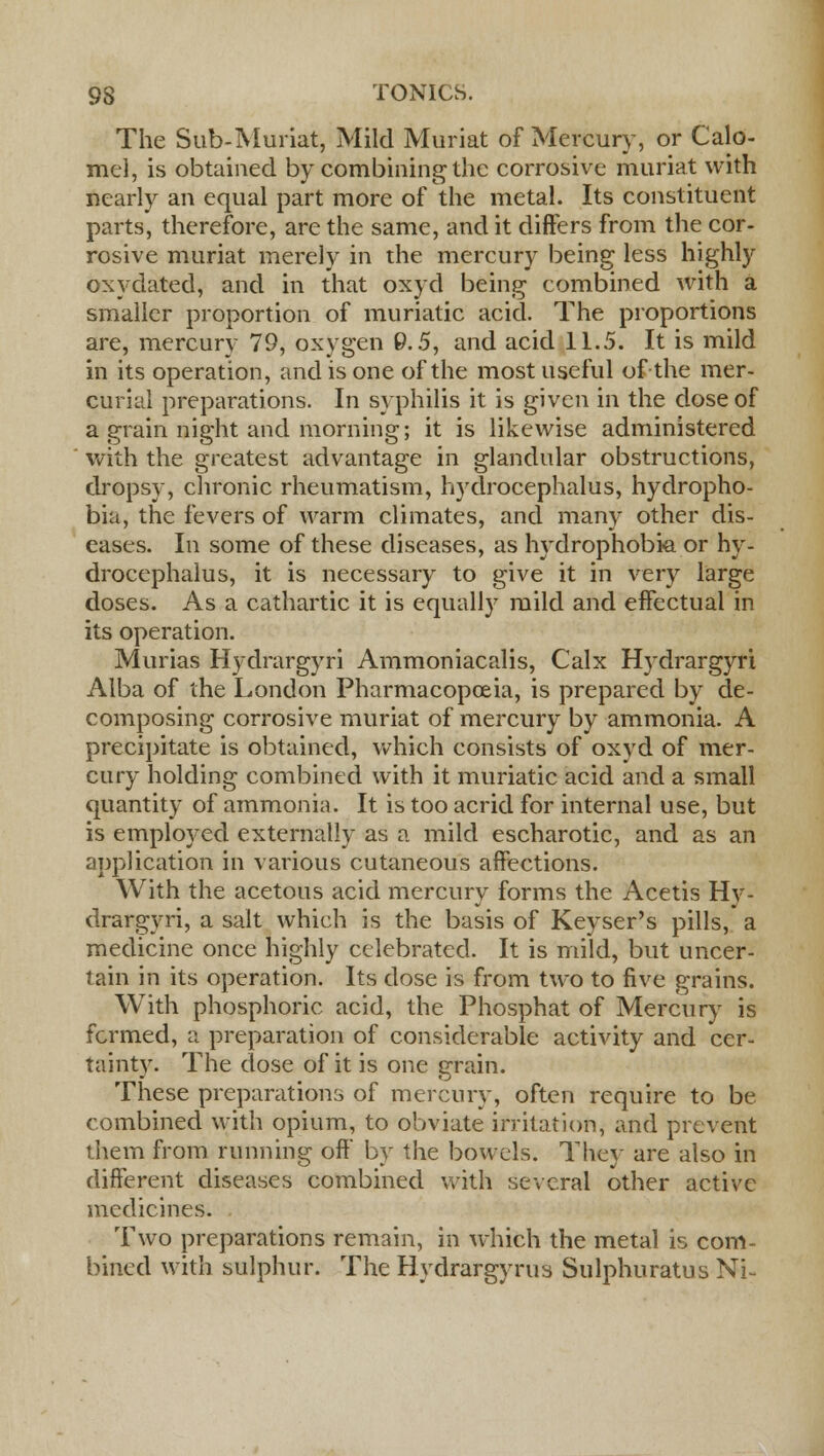The Sub-Muriat, Mild Muriat of Mercury, or Calo- mel, is obtained by combining the corrosive muriat with nearly an equal part more of the metal. Its constituent parts, therefore, are the same, and it differs from the cor- rosive muriat merely in the mercury being less highly oxydated, and in that oxyd being combined with a smaller proportion of muriatic acid. The proportions are, mercury 79, oxygen 9.5, and acid 11.5. It is mild in its operation, and is one of the most useful of the mer- curial preparations. In syphilis it is given in the dose of a grain night and morning; it is likewise administered with the greatest advantage in glandular obstructions, dropsy, chronic rheumatism, hydrocephalus, hydropho- bia, the fevers of warm climates, and many other dis- eases. In some of these diseases, as hydrophobia or hy- drocephalus, it is necessary to give it in very large doses. As a cathartic it is equally mild and effectual in its operation. Murias Hydrargyri Ammoniacalis, Calx Hydrargyri Alba of the London Pharmacopoeia, is prepared by de- composing corrosive muriat of mercury by ammonia. A precipitate is obtained, which consists of oxyd of mer- cury holding combined with it muriatic acid and a small quantity of ammonia. It is too acrid for internal use, but is employed externally as a mild escharotic, and as an application in various cutaneous affections. With the acetous acid mercury forms the Acetis Hy- drargyri, a salt which is the basis of Keyser's pills, a medicine once highly celebrated. It is mild, but uncer- tain in its operation. Its dose is from two to five grains. With phosphoric acid, the Phosphat of Mercury is formed, a preparation of considerable activity and cer- tainty. The dose of it is one jrrain. These preparations of mercury, often require to be combined with opium, to obviate irritation, and prevent them from running off by the bowels. They are also in different diseases combined with several other active medicines. Two preparations remain, in which the metal is com- bined with sulphur. The Hydrargyria Sulphuratus Ni-