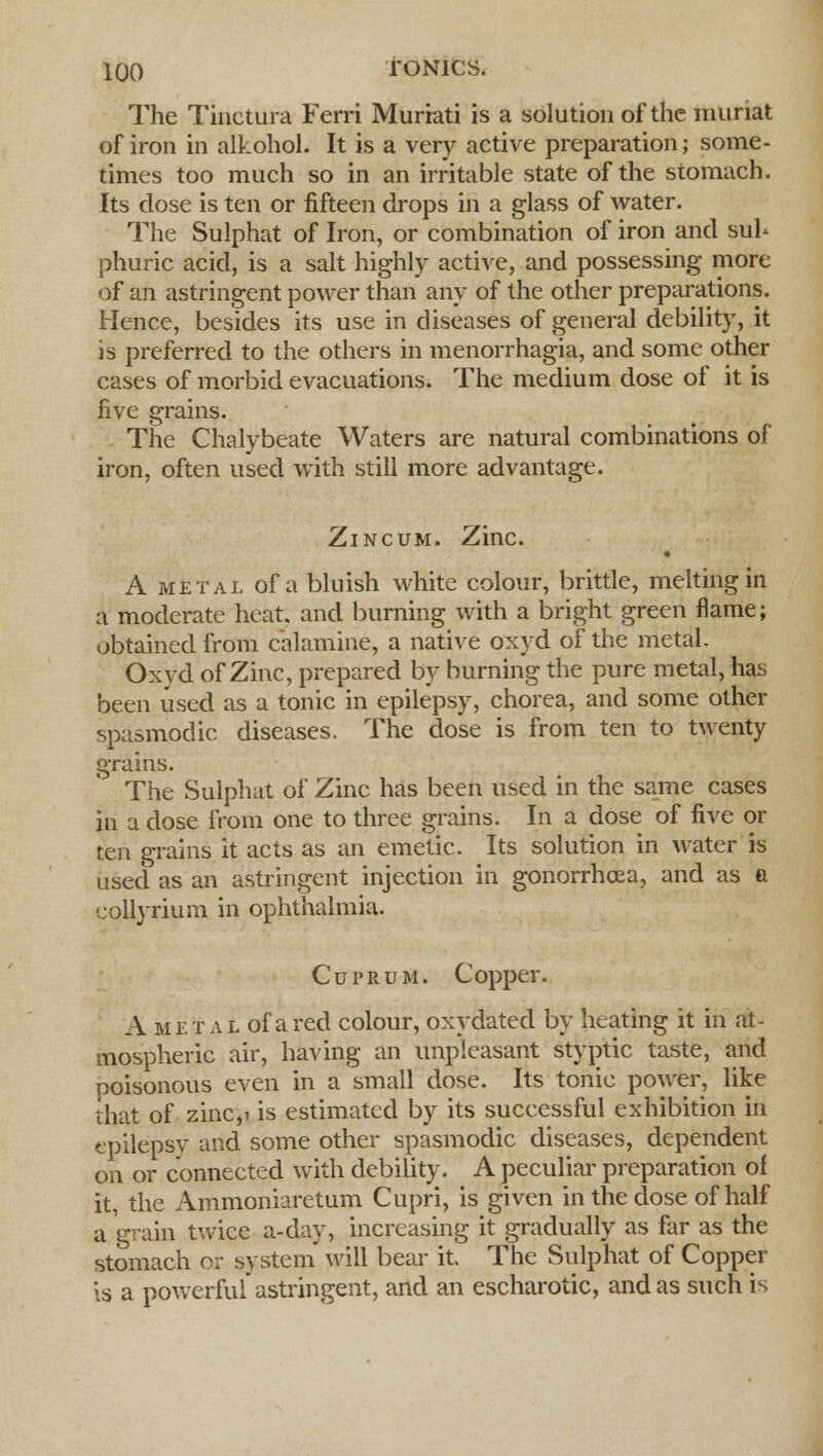 The Tinctura Ferri Murrati is a solution of the muriat of iron in alkohol. It is a very active preparation; some- times too much so in an irritable state of the stomach. Its dose is ten or fifteen drops in a glass of water. The Sulphat of Iron, or combination of iron and sul- phuric acid, is a salt highly active, and possessing more of an astringent power than any of the other preparations. Hence, besides its use in diseases of general debility, it is preferred to the others in menorrhagia, and some other cases of morbid evacuations. The medium dose of it is five grains. The Chalybeate Waters are natural combinations of iron, often used with still more advantage. Zincum. Zinc. • A metal of a bluish white colour, brittle, melting in a moderate heat, and burning with a bright green flame; obtained from calamine, a native oxyd of the metal. Oxyd of Zinc, prepared by burning the pure metal, has been used as a tonic in epilepsy, chorea, and some other spasmodic diseases. The dose is from ten to twenty grains. The Sulphat of Zinc has been used in the same cases in a dose from one to three grains. In a dose of five or ten grains it acts as an emetic. Its solution in water is used as an astringent injection in gonorrhoea, and as a collyrium in ophthalmia. Cuprum. Copper. A metal of a red colour, oxydated by heating it in at- mospheric air, having an unpleasant styptic taste, and poisonous even in a small dose. Its tonic power, like that of zinc,i is estimated by its successful exhibition in epilepsy and some other spasmodic diseases, dependent on or connected with debility. A peculiar preparation of it, the Ammoniaretum Cupri, is given in the dose of half a grain twice a-day, increasing it gradually as far as the stomach or system will bear it. The Sulphat of Copper Is a powerful astringent, and an escharotic, and as such is