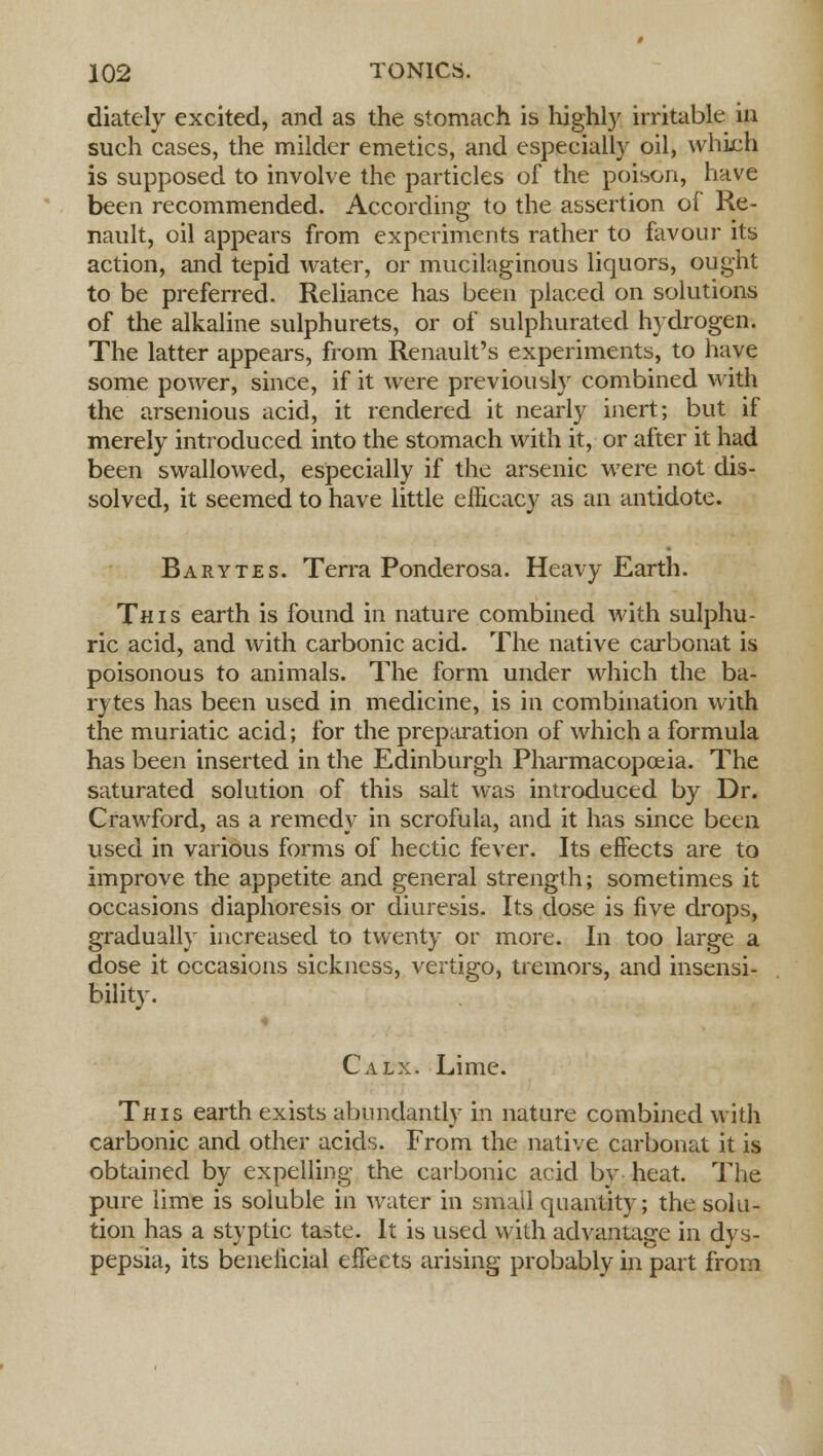 diately excited, and as the stomach is highly irritable in such cases, the milder emetics, and especially oil, which is supposed to involve the particles of the poison, have been recommended. According to the assertion of Re- nault, oil appears from experiments rather to favour its action, and tepid water, or mucilaginous liquors, ought to be preferred. Reliance has been placed on solutions of the alkaline sulphurets, or of sulphurated hydrogen. The latter appears, from Renault's experiments, to have some power, since, if it were previously combined with the arsenious acid, it rendered it nearly inert; but if merely introduced into the stomach with it, or after it had been swallowed, especially if the arsenic were not dis- solved, it seemed to have little efficacy as an antidote. Barytes. Terra Ponderosa. Heavy Earth. This earth is found in nature combined with sulphu- ric acid, and with carbonic acid. The native carbonat is poisonous to animals. The form under which the ba- rytes has been used in medicine, is in combination with the muriatic acid; for the preparation of which a formula has been inserted in the Edinburgh Pharmacopoeia. The saturated solution of this salt was introduced by Dr. Crawford, as a remedy in scrofula, and it has since been used in various forms of hectic fever. Its effects are to improve the appetite and general strength; sometimes it occasions diaphoresis or diuresis. Its dose is five drops, gradually increased to twenty or more. In too large a dose it occasions sickness, vertigo, tremors, and insensi- bility. Calx. Lime. This earth exists abundantly in nature combined with carbonic and other acids. From the native carbonat it is obtained by expelling the carbonic acid by heat. The pure lime is soluble in water in small quantity; the solu- tion has a styptic taste. It is used with advantage in dys- pepsia, its beneficial effects arising probably in part from