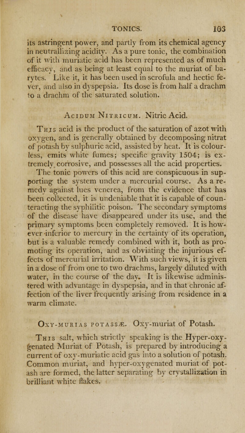 its astringent power, and partly from its chemical agency in neutrallizing acidity. As a pure tonic, the combination of it with muriatic acid has been represented as of much efficacy, and as being at least equal to the muriat of ba- rytes. Like it, it has been used in scrofula and hectic fe- ver, and also in dyspepsia. Its dose is from half a drachm to a drachm of the saturated solution. Acidum Nitricum. Nitric Acid. This acid is the product of the saturation of azot with oxygen, and is generally obtained by decomposing nitrat of potash by sulphuric acid, assisted by heat. It is colour- less, emits white fumes; specific gravity 1504; is ex- tremelv corrosive, and possesses all the acid properties. The tonic powers of this acid are conspicuous in sup- porting the system under a mercurial course. As a re- medy against lues venerea, from the evidence that has been collected, it is undeniable that it is capable of coun- teracting the syphilitic poison. The secondary symptoms of the disease have disappeared under its use, and the primary symptoms been completely removed. It is how-' ever inferior to mercury in the certainty of its operation, but is a valuable remedy combined with it, both as pro- moting its operation, and as obviating the injurious ef- fects of mercurial irritation. With such views, it is given in a dose of from one to two drachms, largely diluted with water, in the course of the day- It is likewise adminis- tered with advantage in dyspepsia, and in that chronic af- fection of the liver frequently arising from residence in a warm climate. Oxy-murias poTASSiE. Oxy-muriat of Potash. This salt, which strictly speaking is the Hyper-oxy- £enated Muriat of Potash, is prepared by introducing a current of oxy-muriatic acid gas into a solution of potash. Common muriat, and hyper-oxygenated muriat of pot- ash are formed, the latter separating by crystallization in brilliant white flakes.