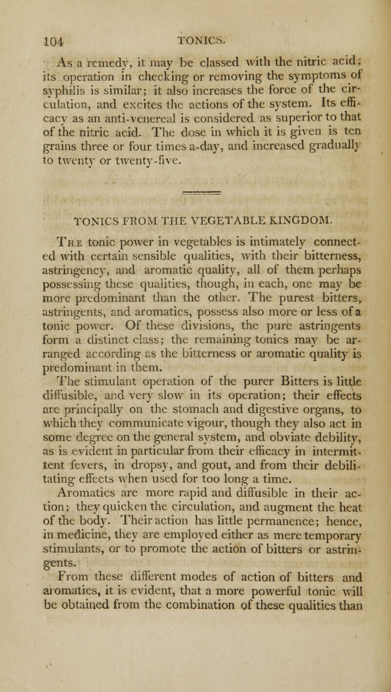 As a remedy, it may be classed with the nitric acid; its operation in checking or removing the symptoms of syphilis is similar; it also increases the force of the cir- culation, and excites the actions of the system. Its effi- cacy as an anti-venereal is considered as superior to that of the nitric acid. The dose in which it is given is ten grains three or four times a-day, and increased gradually to twenty or twenty-five. TONICS FROM THE VEGETABLE KINGDOM. The tonic power in vegetables is intimately connect- ed with certain sensible qualities, with their bitterness, astringency, and aromatic quality, all of them perhaps possessing these qualities, though, in each, one may be more predominant than the other. The purest bitters, astringents, and aromatics, possess also more or less of a tonic power. Of these divisions, the pure astringents form a distinct class; the remaining tonics may be ar- ranged according as the bitterness or aromatic quality is predominant in them. The stimulant operation of the purer Bitters is little diffusible, and very slow in its operation; their effects are principally on the stomach and digestive organs, to which they communicate vigour, though they also act in some degree on the general system, and obviate debility, as is evident in particular from their efficacy in intermit- tent fevers, in dropsy, and gout, and from their debili- tating effects when used for too long a time. Aromatics are more rapid and diffusible in their ac- tion; they quicken the circulation, and augment the heat of the body. Their action has little permanence; hence, in medicine, they are employed either as mere temporary stimulants, or to promote the action of bitters or astrin- gents. From these different modes of action of bitters and aromatics, it is evident, that a more powerful tonic will be obtained from the combination of these qualities than