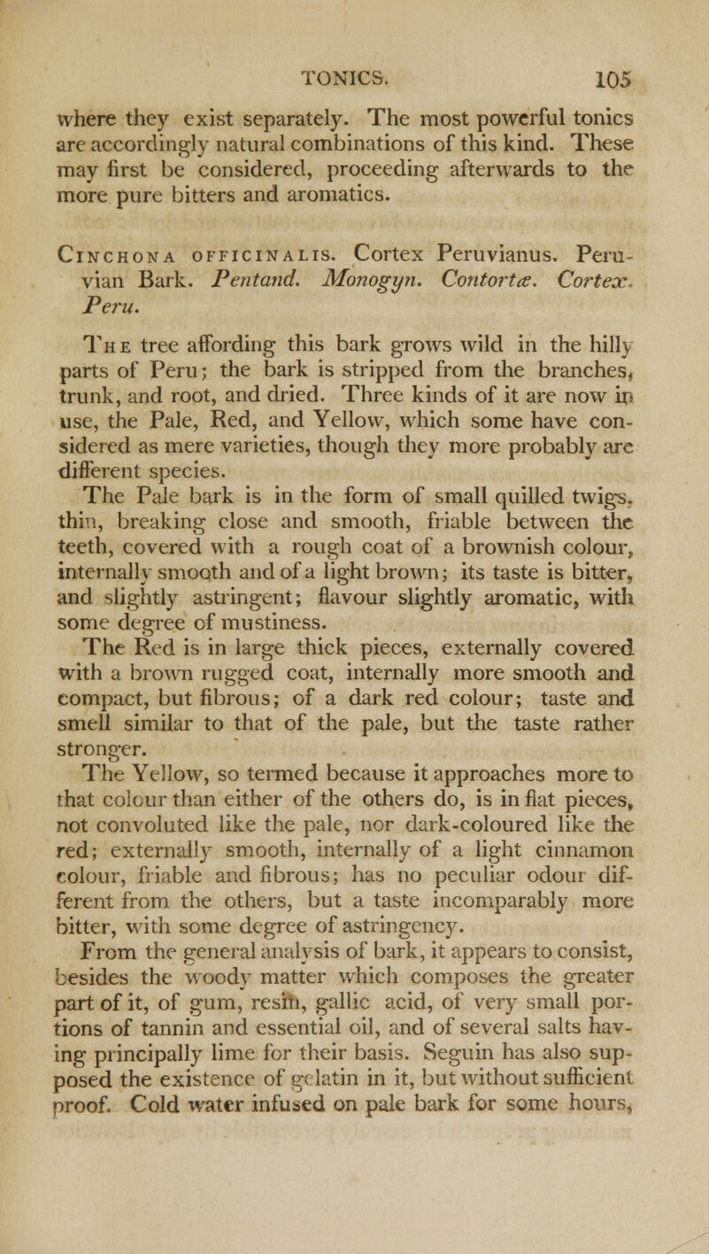 where they exist separately. The most powerful tonics are accordingly natural combinations of this kind. These may first be considered, proceeding afterwards to the more pure bitters and aromatics. Cinchona officinalis. Cortex Peruvianus. Peru- vian Bark. Pentand. Monogyn. Contorta. Cortex. Peru. The tree affording this bark grows wild in the hilly parts of Peru; the bark is stripped from the branches, trunk, and root, and dried. Three kinds of it are now in use, the Pale, Red, and Yellow, which some have con- sidered as mere varieties, though they more probably are different species. The Pale bark is in the form of small quilled twigs, thin, breaking close and smooth, friable between the teeth, covered with a rough coat of a brownish colour, internally smooth and of a light brown; its taste is bitter, and slightly astringent; flavour slightly aromatic, with some degree of mustiness. The Red is in large thick pieces, externally covered with a brown rugged coat, internally more smooth and compact, but fibrous; of a dark red colour; taste and smell similar to that of the pale, but the taste rather stronger. The Yellow, so termed because it approaches more to that colour than either of the others do, is in fiat pieces, not convoluted like the pale, nor dark-coloured like the red; externally smooth, internally of a light cinnamon colour, friable and fibrous; has no peculiar odour dif- ferent from the others, but a taste incomparably more bitter, with some degree of astringency. From the general analysis of bark, it appears to consist, besides the woody matter which composes the greater part of it, of gum, resin, gallic acid, of very small por- tions of tannin and essential oil, and of several salts hav- ing principally lime for their basis. Seguin has also sup- posed the existence of gelatin in it, but without sufficient proof. Cold water infused on pale bark for some hours,