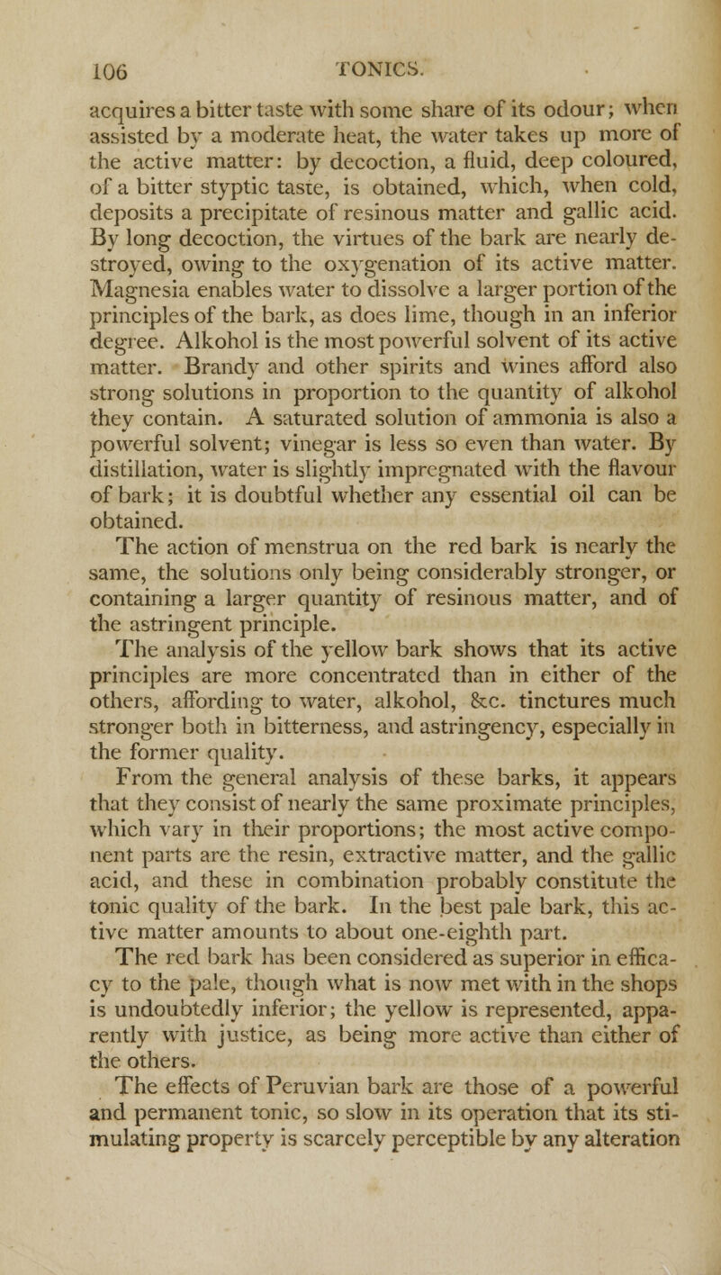acquires a bitter taste with some share of its odour; when assisted by a moderate heat, the water takes up more of the active matter: by decoction, a fluid, deep coloured, of a bitter styptic tasie, is obtained, which, when cold, deposits a precipitate of resinous matter and gallic acid. By long decoction, the virtues of the bark are nearly de- stroyed, owing to the oxygenation of its active matter. Magnesia enables water to dissolve a larger portion of the principles of the bark, as does lime, though in an inferior degree. Alkohol is the most powerful solvent of its active matter. Brandy and other spirits and wines afford also strong solutions in proportion to the quantity of alkohol they contain. A saturated solution of ammonia is also a powerful solvent; vinegar is less so even than water. By distillation, water is slightly impregnated with the flavour of bark; it is doubtful whether any essential oil can be obtained. The action of menstrua on the red bark is nearly the same, the solutions only being considerably stronger, or containing a larger quantity of resinous matter, and of the astringent principle. The analysis of the yellow bark shows that its active principles are more concentrated than in either of the others, affording to water, alkohol, &c. tinctures much stronger both in bitterness, and astringency, especially in the former quality. From the general analysis of these barks, it appears that they consist of nearly the same proximate principles, which vary in their proportions; the most active compo- nent parts are the resin, extractive matter, and the gallic acid, and these in combination probably constitute the tonic quality of the bark. In the best pale bark, this ac- tive matter amounts to about one-eighth part. The red bark has been considered as superior in effica- cy to the pale, though what is now met with in the shops is undoubtedly inferior; the yellow is represented, appa- rently with justice, as being more active than either of the others. The effects of Peruvian bark are those of a powerful and permanent tonic, so slow in its operation that its sti- mulating property is scarcely perceptible by any alteration