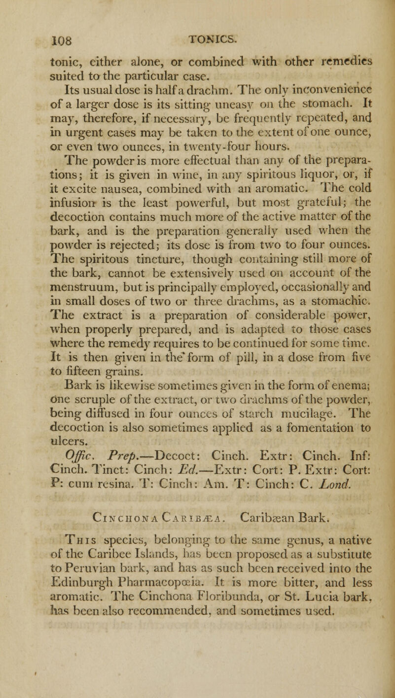 tonic, either alone, or combined with other remedies suited to the particular case. Its usual dose is half a drachm. The only inconvenience of a larger dose is its sitting- uneasy on the stomach. It may, therefore, if necessary, be frequently repeated, and in urgent cases may be taken to die extent of one ounce, or even two ounces, in twenty-four hours. The powder is more effectual than any of the prepara- tions ; it is given in wine, in any spiritous liquor, or, if it excite nausea, combined with an aromatic. The cold infusion is the least powerful, but most grateful; the decoction contains much more of the active matter of the bark, and is the preparation generally used when the powder is rejected; its dose is from two to four ounces. The spiritous tincture, though containing still more of the bark, cannot be extensively used on account of the menstruum, but is principally employed, occasionally and in small doses of two or three drachms, as a stomachic. The extract is a preparation of considerable power, when properly prepared, and is adapted to those cases where the remedy requires to be continued for some time. It is then given in the form of pill, in a dose from five to fifteen grains. Bark is likewise sometimes given in the form of enema; one scruple of the extract, or two drachms of the powder, being diffused in four ounces of starch mucilage. The decoction is also sometimes applied as a fomentation to ulcers. Offic. Prep.—Decoct: Cinch. Extr: Cinch. Inf: Cinch. Tinct: Cinch: Ed.—Extr: Cort: P. Extr: Cort: P: cum resina. T: Cinch: Am. T: Cinch: C. Lond. Cinchona Carib^ea. Caribaean Bark. This species, belonging to the same genus, a native of the Caribee Islands, has been proposed as a substitute to Peruvian bark, and has as such been received into the Edinburgh Pharmacopoeia. It is more bitter, and less aromatic. The Cinchona Floribunda, or St. Lucia bark, has been also recommended, and sometimes used.