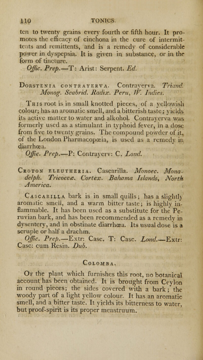 ten to twenty grains every fourth or fifth hour. It pro- motes the efficacy of cinchona in the cure of intermit- tents and remittents, and is a remedy of considerable power in dyspepsia. It is given in substance, or in the form of tincture. Offic. Prep.—T: Arist: Serpent. Ed. Dorstenia contrayerva. Contrayerva. Triand. Monog. Scabrid. Radix. Peru, IV. Indies. This root is in small knotted pieces, of a yellowish colour; has an aromatic smell, and a bitterish taste; yields its active matter to water and alkohol. Contrayerva was formerly used as a stimulant in typhoid fever, in a dose from five to twenty grains. The compound powder of it, of the London Pharmacopoeia, is used as a remedy in diarrhoea. Offic. Prep.—P: Contrayerv: C. Lond. Croton eleutheria. Cascarilla. Monoec. Mona- delph. Tricocca. Cortex. Bahama Islands, North America. Cascarilla bark is in small quills; has a slightly aromatic smell, and a warm bitter taste; is highly in- flammable. It has been used as a substitute for the Pe- ruvian bark, and has been recommended as a remedy in dysentery, and in obstinate diarrhoea. Its usual dose is a scruple or half a drachm. Offic. Prep.—Extr: Case. T: Case. Lond.—Extr: Case: cum Resin. Dub. Colomba. Of the plant which furnishes this root, no botanical account has been obtained. It is brought from Ceylon in round pieces; the sides covered with a bark; the woody part of a light yellow colour. It has an aromatic smell, and a bitter taste. It yields its bitterness to water, but proof-spirit is its proper menstruum.
