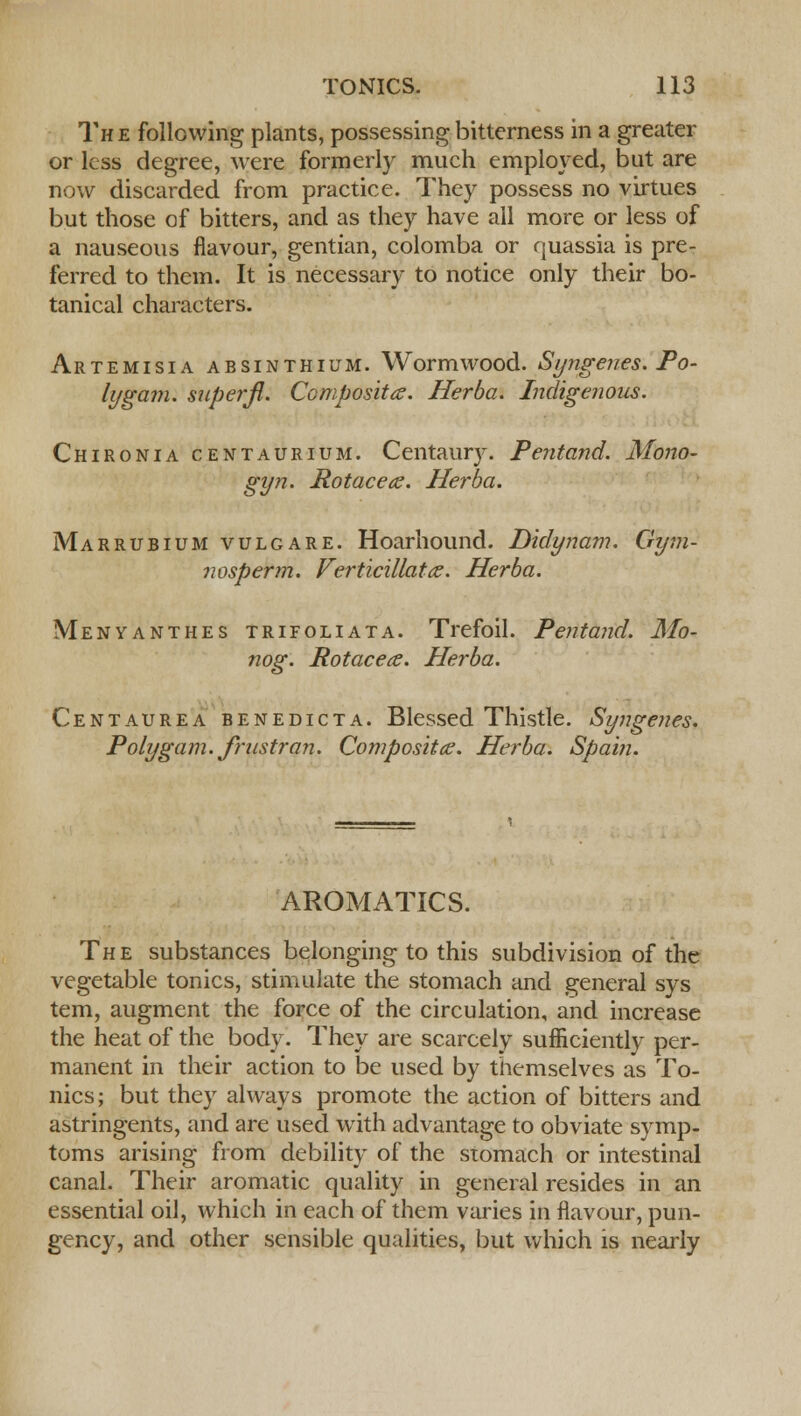The following plants, possessing bitterness in a greater or less degree, were formerly much employed, but are now discarded from practice. They possess no virtues but those of bitters, and as they have all more or less of a nauseous flavour, gentian, colomba or quassia is pre- ferred to them. It is necessary to notice only their bo- tanical characters. Artemisia absinthium. Wormwood. Syngenes. Po- ly gam. superji. Composites. Herba. Indigenous. Chironia centaurium. Centaury. Pentand. Mono- gyn. Rotacete. Herba. Marrubium vulgare. Hoarhound. Didynam. Gym- nosperm. Verticillattz. Herba. Menyanthes trifoliata. Trefoil. Pentand. Mo- nog. Rotacecs. Herba. Centaurea benedicta. Blessed Thistle. Syngenes. Polygam. frustran. Compositce. Herba. Spain. AROMATICS. The substances belonging to this subdivision of the vegetable tonics, stimulate the stomach and general sys tern, augment the force of the circulation, and increase the heat of the body. They are scarcely sufficiently per- manent in their action to be used by themselves as To- nics; but they always promote the action of bitters and astringents, and are used with advantage to obviate symp- toms arising from debility of the stomach or intestinal canal. Their aromatic quality in general resides in an essential oil, which in each of them varies in flavour, pun- gency, and other sensible qualities, but which is nearly