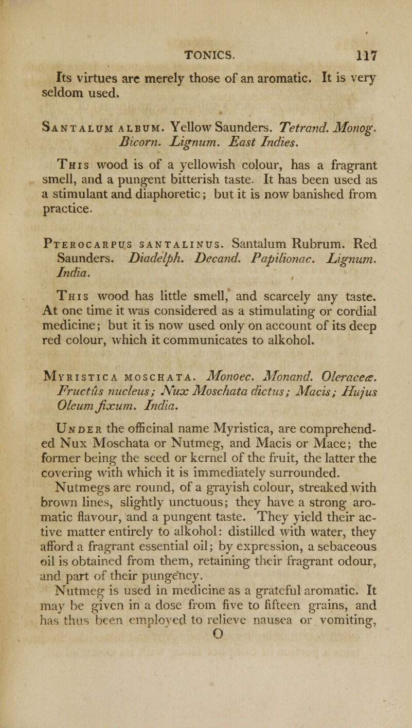 Its virtues arc merely those of an aromatic. It is very seldom used. Santalum album. Yellow Saunders. Tetrand. Monog. Bicom. Lignum. East Indies. This wood is of a yellowish colour, has a fragrant smell, and a pungent bitterish taste. It has been used as a stimulant and diaphoretic; but it is now banished from practice. Pterocarpus santalinus. Santalum Rubrum. Red Saunders. Diadelph. Decand. Papilionac. Lignum. India. This wood has little smell, and scarcely any taste. At one time it was considered as a stimulating or cordial medicine; but it is now used only on account of its deep red colour, which it communicates to alkohol. Myristica moschata. Monoec. Monand. Oleraceee. Fructus nucleus; JVux Moschata dictus; Macis; Hujus Oleum jixum. India. Under the officinal name Myristica, are comprehend- ed Nux Moschata or Nutmeg, and Macis or Mace; the former being the seed or kernel of the fruit, the latter the covering with which it is immediately surrounded. Nutmegs are round, of a grayish colour, streaked with brown lines, slightly unctuous; they have a strong aro- matic flavour, and a pungent taste. They yield their ac- tive matter entirely to alkohol: distilled with water, they afford a fragrant essential oil; by expression, a sebaceous oil is obtained from them, retaining their fragrant odour, and part of their punge'ncy. Nutmeg is used in medicine as a grateful aromatic. It may be given in a dose from five to fifteen grains, and has thus been employed to relieve nausea or vomiting, O