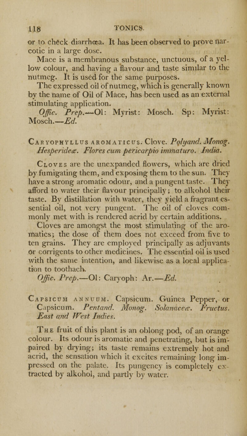 or to check diarrhoea. It has been observed to prove nar- cotic in a large dose. Mace is a membranous substance, unctuous, of a yel- low colour, and having a flavour and taste similar to the nutmeg. It is used for the same purposes. The expressed oil of nutmeg, which is generally known by the name of Oil of Mace, has been used as an external stimulating application. Offic. Prep.—Oh Myrist: Mosch. Sp: Myrist: Mosch.—Ed. Car yop h yllus aromatic us. Clove. Polyand. Monog. Hesperideae. Flores cum pericarpio immaturo. India. Cloves are the unexpanded flowers, which are dried by fumigating them, and exposing them to the sun. They have a strong aromatic odour, and a pungent taste. They afford to water their flavour principally; to alkohol their taste. By distillation with water, they yield a fragrant es- sential oil, not very pungent. The oil of cloves com- monly met with is rendered acrid by certain additions. Cloves are amongst the most stimulating of the aro- matics; the dose of them does not exceed from five to ten grains. They are employed principally as adjuvants or corrigents to other medicines. The essential oil is used with the same intention, and likewise as a local applica tion to toothach. Offic. Prep.—Ol: Caryoph: At.—Ed. Capsicum annuum. Capsicum. Guinea Pepper, or Capsicum. Pentand. Monog. Solanaceg. Fructus. Mast and West Indies. The fruit of this plant is an oblong pod, of an orange colour. Its odour is aromatic and penetrating, but is im- paired by drying; its taste remains extremely hot and acrid, the sensation which it excites remaining long im- pressed on the palate. Its pungency is completely ex tracted by alkohol, and partly by water.