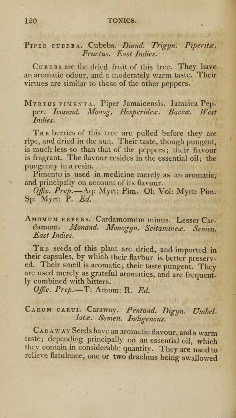 Piper cubeba. Cubebs. Diand. Trigyn. Piperita. Fructus. East Indies. Cubebs are the dried fruit of this tree. They have an aromatic odour, and a moderately warm taste. Their virtues are similar to those of the other peppers. Myrtus pimenta. Piper Jamaicensis. Jamaica Pep- per. Icosand. Monog, Hesperidece. Baccce. West Indies. The berries of this tree are pulled before they are ripe, and dried in the sun. Their taste, though pungent, is much less so than that of the peppers; their flavour is fragrant. The flavour resides in the essential oil; the pungency in a resin. Pimento is used in medicine merely as an aromatic, and principally on account of its flavour. Offic. Prep.—Aq: Myrt: Pirn. Ol: Vol: Myrt: Pirn. Sp: Myrt: P. Ed. Amomum repens. Cardamomum minus. Lesser Car- damom. Monand. Monogyn. Scitamine*. Semen. East Indies. The seeds of this plant are dried, and imported in their capsules, by which their flavour is better preserv- ed. Their smell is aromatic; their taste pungent. They are used merely as grateful aromatics, and are frequent- ly combined with bitters. Offic. Prep.—T: Amom: R. Ed. Carum carui. Caraway. Pentand. Digyn. Umbel- lata. Semen. Indigenous. Caraway Seeds have an aromatic flavour, and a warm taste; depending principally on an essential oil, which they contain in considerable quantity. They are used to relieve flatulence, one or two drachms being swallowed