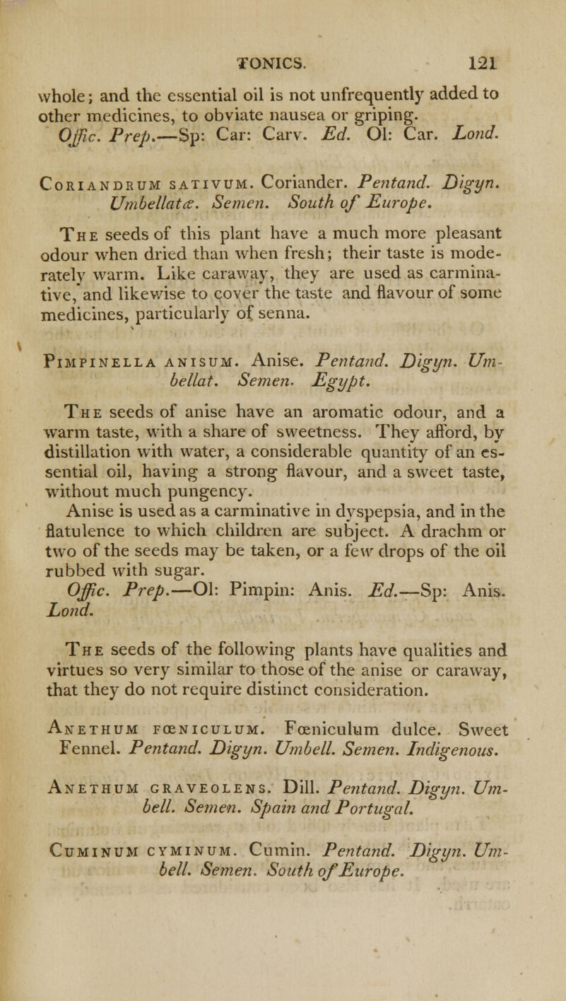 \ whole; and the essential oil is not unfrequently added to other medicines, to obviate nausea or griping. Ojpc. Pre/;.—Sp: Car: Carv. Ed. Ol: Car. Loud. Coriandrum sativum. Coriander. Pentand. Digyn. Umbellatce. Semen. South of Europe. The seeds of this plant have a much more pleasant odour when dried than when fresh; their taste is mode- rately warm. Like caraway, they are used as carmina- tive, and likewise to coyer the taste and flavour of some medicines, particularly of senna. Pimpinella anisum. Anise. Pentand. Digyn. Urn- bellat. Semen. Egypt. The seeds of anise have an aromatic odour, and a warm taste, with a share of sweetness. They afford, by distillation with water, a considerable quantity of an es- sential oil, having a strong flavour, and a sweet taste, without much pungency. Anise is used as a carminative in dyspepsia, and in the flatulence to which children are subject. A drachm or two of the seeds may be taken, or a few drops of the oil rubbed with sugar. Offic. Prep.—Ol: Pimpin: Anis. Ed.—Sp: Anis. Lond. The seeds of the following plants have qualities and virtues so very similar to those of the anise or caraway, that they do not require distinct consideration. Akethum fceniculum. Foeniculum dulce. Sweet Fennel. Pentand. Digyn. Umbell. Semen. Indigenous. Anethum graveolens. Dill. Pentand. Digyn. Um- bell. Semen. Spain and Portugal. Cuminum cyminum. Cumin. Pentand. Digyn. Um- bell. Semen. South of Europe.