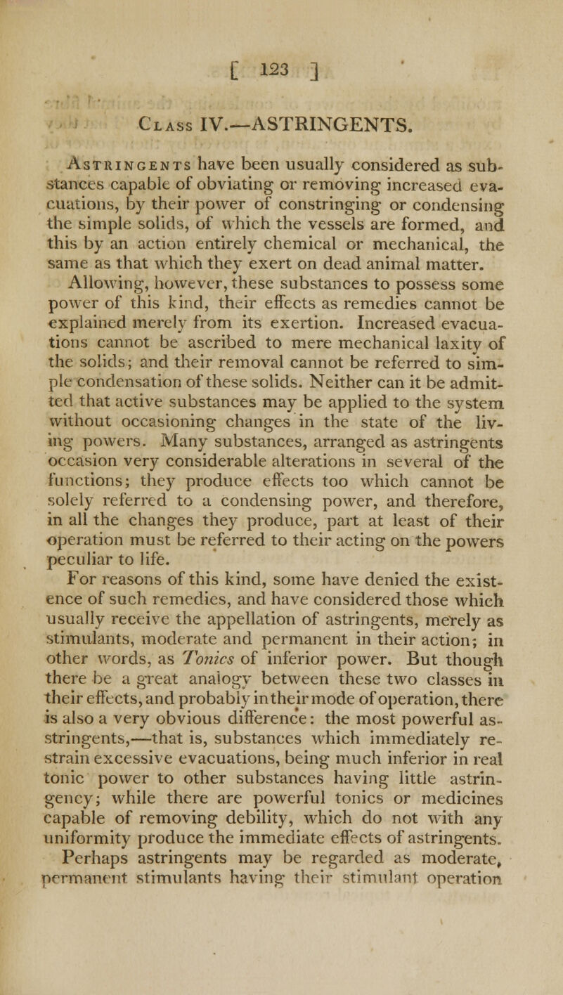 Class IV.—ASTRINGENTS. Astringents have been usually considered as sub- stances capable of obviating or removing increased eva- cuations, by their power of constringing or condensing the simple solids, of which the vessels are formed, and this by an action entirely chemical or mechanical, the same as that which they exert on dead animal matter. Allowing, however, these substances to possess some power of this kind, their effects as remedies cannot be explained merely from its exertion. Increased evacua- tions cannot be ascribed to mere mechanical laxitv of the solids; and their removal cannot be referred to sim- ple condensation of these solids. Neither can it be admit- ted that active substances may be applied to the system, without occasioning changes in the state of the liv- ing powers. Many substances, arranged as astringents occasion very considerable alterations in several of the functions; they produce effects too which cannot be solely referred to a condensing power, and therefore, in all the changes they produce, part at least of their operation must be referred to their acting on the powers peculiar to life. For reasons of this kind, some have denied the exist- ence of such remedies, and have considered those which usually receive the appellation of astringents, merely as stimulants, moderate and permanent in their action; in other words, as Tonics of inferior power. But though there be a great analogy between these two classes in their effects, and probably in their mode of operation, there is also a very obvious difference: the most powerful as- stringents,—that is, substances which immediately re- strain excessive evacuations, being much inferior in real tonic power to other substances having little astrin- gency; while there are powerful tonics or medicines capable of removing debility, which do not with any uniformity produce the immediate effects of astringents. Perhaps astringents may be regarded as moderate, permanent stimulants having their stimulant operation