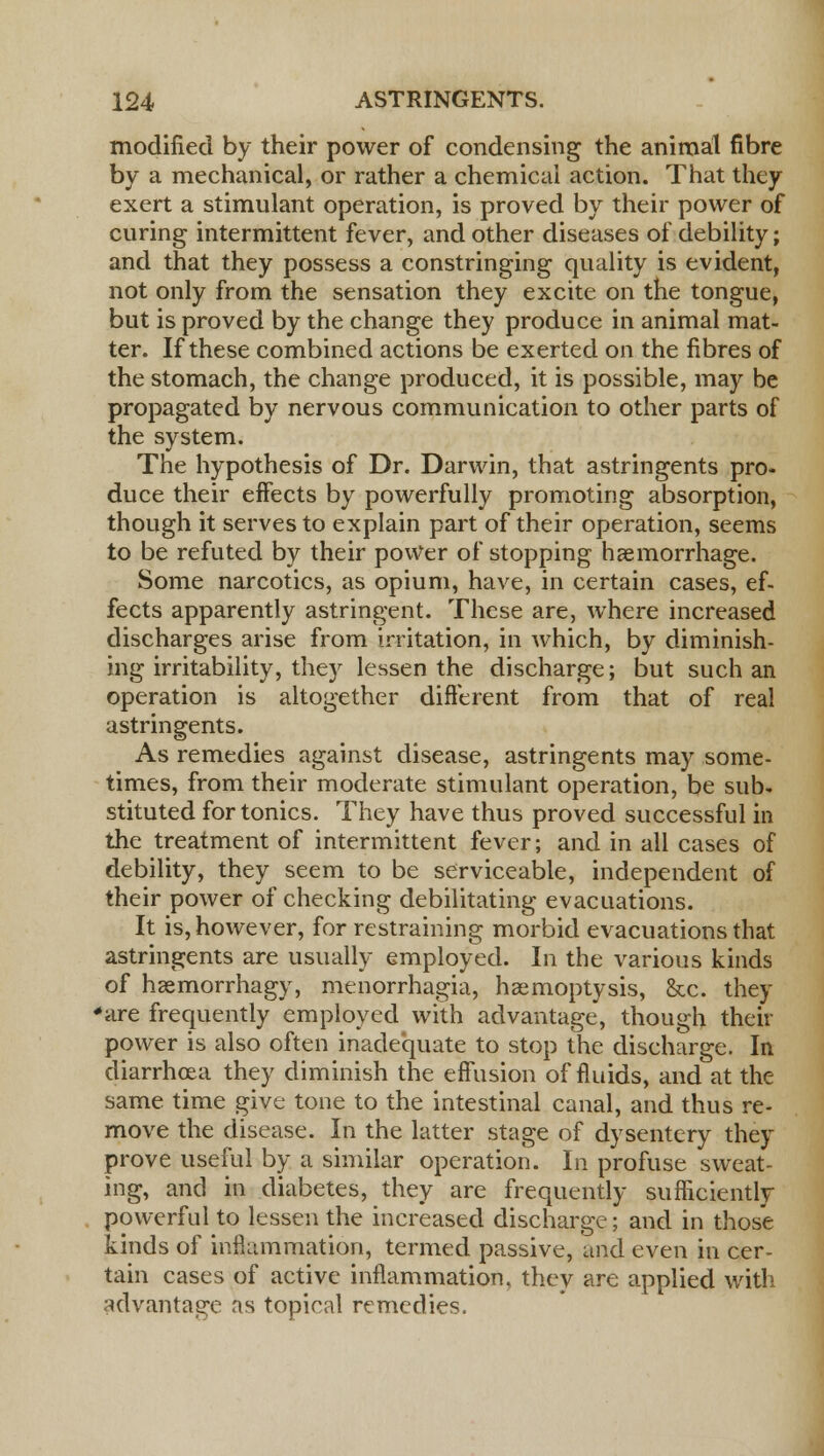 modified by their power of condensing the animal fibre by a mechanical, or rather a chemical action. That they exert a stimulant operation, is proved by their power of curing intermittent fever, and other diseases of debility; and that they possess a constringing quality is evident, not only from the sensation they excite on the tongue, but is proved by the change they produce in animal mat- ter. If these combined actions be exerted on the fibres of the stomach, the change produced, it is possible, may be propagated by nervous communication to other parts of the system. The hypothesis of Dr. Darwin, that astringents pro- duce their effects by powerfully promoting absorption, though it serves to explain part of their operation, seems to be refuted by their power of stopping haemorrhage. Some narcotics, as opium, have, in certain cases, ef- fects apparently astringent. These are, where increased discharges arise from irritation, in which, by diminish- ing irritability, they lessen the discharge; but such an operation is altogether different from that of real astringents. As remedies against disease, astringents may some- times, from their moderate stimulant operation, be sub- stituted for tonics. They have thus proved successful in the treatment of intermittent fever; and in all cases of debility, they seem to be serviceable, independent of their power of checking debilitating evacuations. It is, however, for restraining morbid evacuations that astringents are usually employed. In the various kinds of hsemorrhagy, menorrhagia, haemoptysis, &c. they 'are frequently employed with advantage, though their power is also often inadequate to stop the discharge. In diarrhoea they diminish the effusion of fluids, and at the same time give tone to the intestinal canal, and thus re- move the disease. In the latter stage of dysentery they prove useful by a similar operation. In profuse sweat- ing, and in diabetes, they are frequently sufficiently powerful to lessen the increased discharge; and in those kinds of inflammation, termed passive, and even in cer- tain cases of active inflammation, they are applied with advantage as topical remedies.