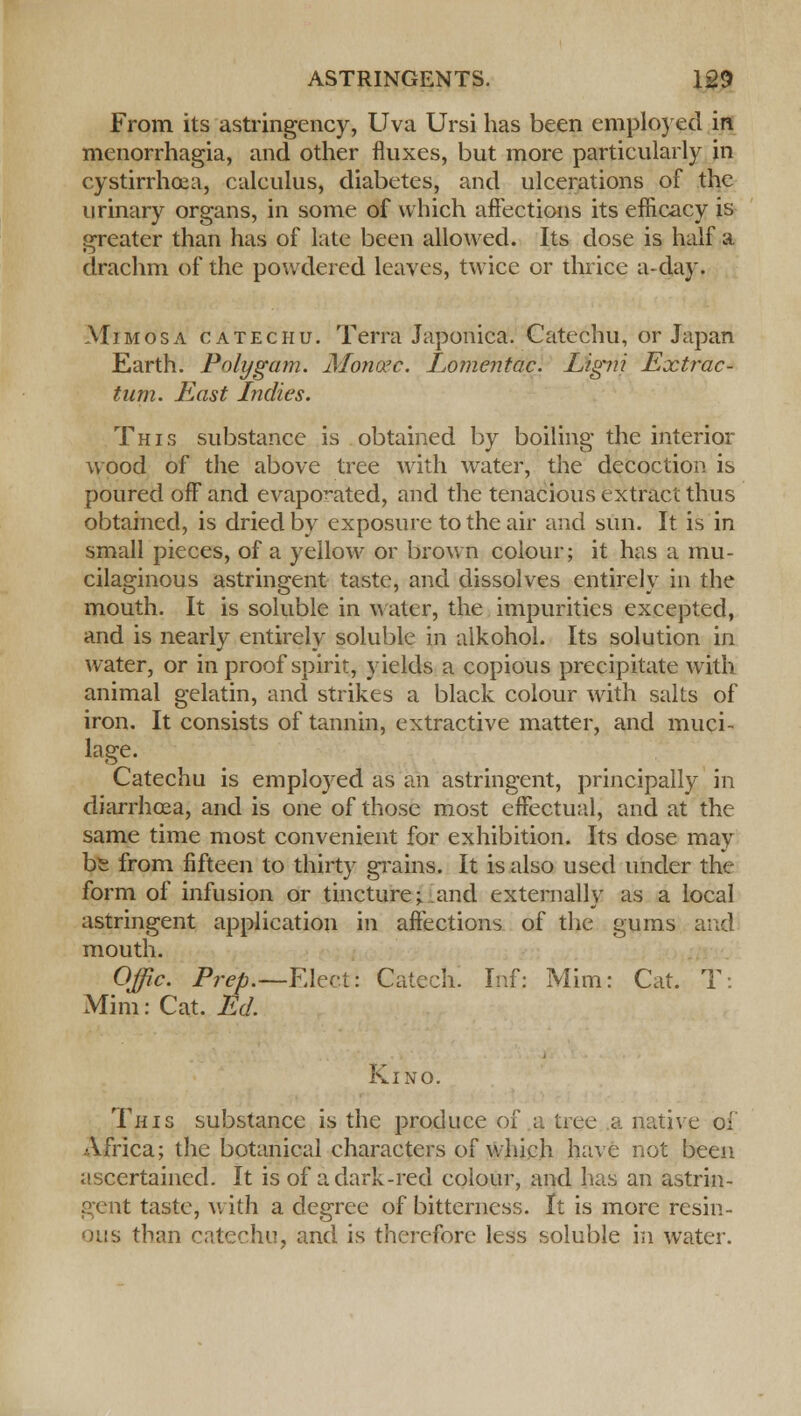 From its astringency, Uva Ursi has been employed in menorrhagia, and other fluxes, but more particularly in cystirrhoea, calculus, diabetes, and ulcerations of the urinary organs, in some of which affections its efficacy is greater than has of late been allowed. Its dose is half a drachm of the powdered leaves, twice or thrice a-day. Mimosa catechu. Terra Japonica. Catechu, or Japan Earth. Polygam. Mortage. Lomentac. Ligni Extrac- tion. East Indies. This substance is obtained by boiling the interior wood of the above tree with water, the decoction is poured off and evaporated, and the tenacious extract thus obtained, is dried by exposure to the air and sun. It is in small pieces, of a yellow or brown colour; it has a mu- cilaginous astringent taste, and dissolves entirely in the mouth. It is soluble in water, the impurities excepted, and is nearly entirely soluble in alkohol. Its solution in water, or in proof spirit, yields a copious precipitate with animal gelatin, and strikes a black colour with salts of iron. It consists of tannin, extractive matter, and muci- lage. Catechu is employed as an astringent, principally in diarrhoea, and is one of those most effectual, and at the same time most convenient for exhibition. Its dose may be from fifteen to thirty grains. It is also used under the form of infusion or tincture; and externally as a local astringent application in affections of the gums and mouth. Offic. Prep.—FAeci: Catech. Inf: Mim: Cat. T: Mini: Cat. Ed. Kino. This substance is the produce of a tree a native of Africa; the botanical characters of which have not been ascertained. It is of a dark-red colour, and has an astrin- gent taste, with a degree of bitterness. It is more resin- ous than catechu, and is therefore less soluble in water.