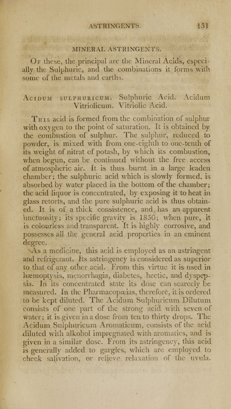 MINERAL ASTRINGENTS. Of these, the principal are the Mineral Acids, especi- ally the Sulphuric, and the combinations it forms with some of the metals and earths. Acidum sulphuricum. Sulphuric Acid. Acidum Vitriolicum. Vitriolic Acid. This acid is formed from the combination of sulphur with oxygen to the point of saturation. It is obtained by the combustion of sulphur. The sulphur, reduced to powder, is mixed with from one-eighth to one-tenth of its weight of nitrat of potash, by which its combustion, when begun, can be continued without the free access of atmospheric air. It is thus burnt in a large leaden chamber; the sulphuric acid which is slowly formed, is absorbed by water placed in the bottom of the chamber; the acid liquor is concentrated, by exposing it to heat in glass retorts, and the pure sulphuric acid is thus obtain- ed. It is of a thick consistence, and has an apparent unctuosity; its specific gravity is 1850; when pure, it is colourless and transparent. It is highly corrosive, and possesses all the general acid properties in an eminent degree. As a medicine, this acid is employed as an astringent and refrigerant. Its astringency is considered as superior to that of any other acid. From this virtue it is used in haemoptysis, menorrhagia, diabetes, hectic, and dyspep- sia. In its concentrated state its dose can scarcely be measured. In the Pharmacopoeias, therefore, it is ordered to be kept diluted. The Acidum Sulphuricum Dilutum consists of one part of the strong acid with seven of water; it is given in a dose from ten to thirty drops. The Acidum Sulphuricum Aromaticum, consists of the acid diluted with alkohol impregnated with aromatics, and is given in a similar dose. From its astringency, this acid is generally added to gargles, which arc employed to check salivation, or relieve relaxation of the uvula.