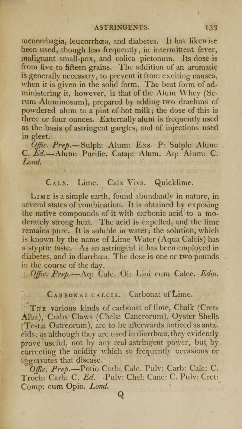 monorrhagia, leucorrhcea, and diabetes. It has likewise been used, though less frequently, in intermittent fever, malignant small-pox, and colica pictonum. Its dose is from five to fifteen grains. The addition of an aromatic is generally necessary, to prevent it from exciting nausea, when it is given in the solid form. The best form of ad- ministering it, however, is that of the Alum Whey (Se- rum Aluminosum), prepared by adding two drachms of powdered alum to a pint of hot milk; the dose of this is three or four ounces. Externally alum is frequently used as the basis of astringent gargles, and of injections used in gleet. Offic. Prep.—Sulph: Alum: Exs. P: Sulph: Alum: C. Ed.—Alum: Purine. Catap: Alum. Aq: Alum: C. Isond. Calx. Lime. Calx Viva. Quicklime. Lime is a simple earth, found abundantly in nature, in several states of combination. It is obtained by exposing the native compounds of it with carbonic acid to a mo- derately strong heat. The acid is expelled, and the lime remains pure. It is soluble in water; the solution, which is known by the name of Lime Water (Aqua Calcis) has a styptic taste. As an astringent it has been employed in diabetes, and in diarrhoea. The dose is one or two pounds in the course of the day. Ojjic. Prep.—Aq: Calc. Ol: Lini cum Calce. Edin. Carbonas calcis. Carbonat of Lime. The various kinds of carbonat of lime, Chalk (Creta Alba), Crabs Claws (Chela? Cancrorum), Oyster Shells (Testa? Ostreorum), are to be afterwards noticed as anta- cids; as although they are used in diarrhoea, they evidently prove useful, not by any real astringent power, but by correcting the acidity which so frequently occasions or aggravates that disease. Offic. Prep.—Polio Carb: Calc. Pulv: Carb: Calc: C. Troch: Carb: C. Ed. -Pulv: Chel: Cane: C. Pulv: Cret: Comp: cum Opio. Lortd. Q