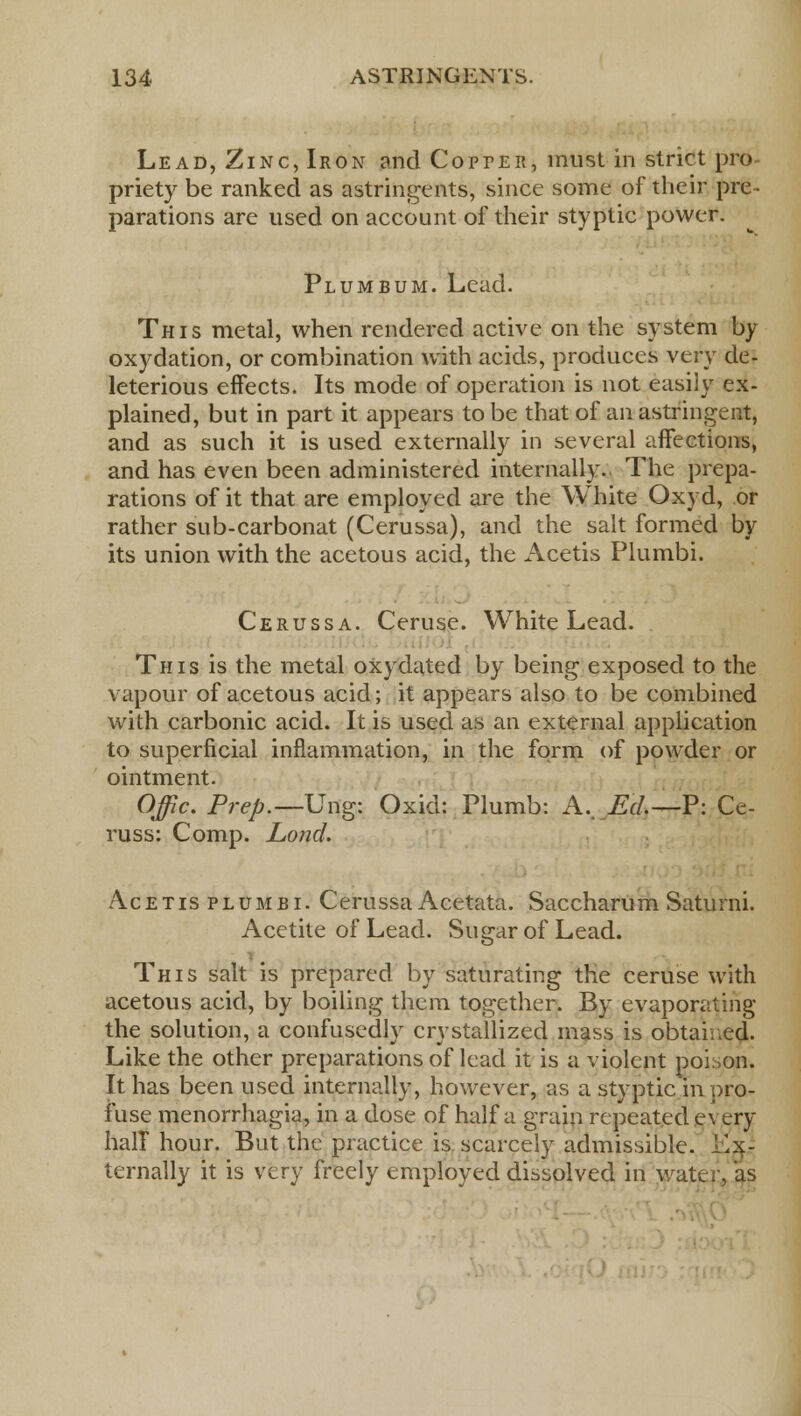 Lead, Zinc, Iron and Copter, must in strict pro- priety be ranked as astringents, since some of their pre- parations are used on account of their styptic power. Plumbum. Lead. This metal, when rendered active on the system by oxydation, or combination with acids, produces very de- leterious effects. Its mode of operation is not easily ex- plained, but in part it appears to be that of an astringent, and as such it is used externally in several affections, and has even been administered internally. The prepa- rations of it that are employed are the White Oxyd, or rather sub-carbonat (Cerussa), and the salt formed by its union with the acetous acid, the Acetis Plumbi. Cerussa. Ceruse. White Lead. This is the metal oxydated by being exposed to the vapour of acetous acid; it appears also to be combined with carbonic acid. It is used as an external application to superficial inflammation, in the form of powder or ointment. Offic. Prep.—Ung: Oxid: Plumb: A, Ed.—V: Ce- russ: Comp. Lond. Acetis plumbi. Cerussa Acetata. Saccharum Saturni. Acetite of Lead. Sugar of Lead. This salt is prepared by saturating the ceruse with acetous acid, by boiling them together. By evaporating the solution, a confusedly crystallized mass is obtained. Like the other preparations of lead it is a violent poison. It has been used internally, however, as a styptic in pro- fuse menorrhagia, in a dose of half a grain repeated every half hour. But the practice is scarcely admissible. I'lx- ternally it is very freely employed dissolved in water, as