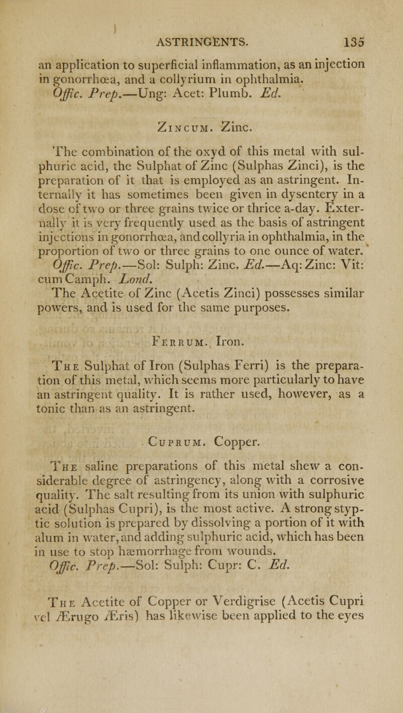 an application to superficial inflammation, as an injection in gonorrhoea, and a collyrium in ophthalmia. Offic. Prep.—Ung: Acet: Plumb. Eel Zincum. Zinc. The combination of the oxyd of this metal with sul- phuric acid, the Sulphat of Zinc (Sulphas Zinci), is the preparation of it that is employed as an astringent. In- ternally it has sometimes been given in dysentery in a dose of two or three grains twice or thrice a-day. Exter- nally it is very frequently used as the basis of astringent injections in gonorrhoea, andcollyria in ophthalmia, in the proportion of two or three grains to one ounce of water. Offic. Prep.—Sol: Sulph: Zinc. Ed.—Aq: Zinc: Vit: cumCamph. Lond. The Acetite of Zinc (Acetis Zinci) possesses similar powers, and is used for the same purposes. Ferrum. Iron. The Sulphat of Iron (Sulphas Ferri) is the prepara- tion of this metal, which seems more particularly to have an astringent quality. It is rather used, however, as a tonic than as an astringent. Cuprum. Copper. The saline preparations of this metal shew a con- siderable degree of astringency, along with a corrosive quality. The salt resulting from its union with sulphuric acid (Sulphas Cupri), is the most active. A strong styp- tic solution is prepared by dissolving a portion of it with alum in water, and adding sulphuric acid, which has been in use to stop haemorrhage from wounds. Offic. Prep.—Sol: Sulph: Cupr: C. Ed. The Acetite of Copper or Verdigrise (Acetis Cupri vel /F-rugo /Eris) has likewise been applied to the eyes
