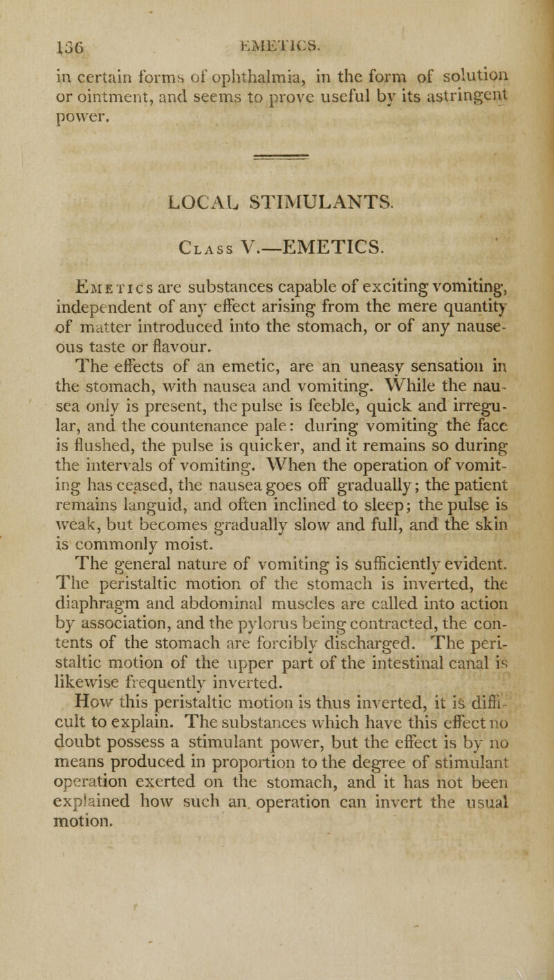 in certain forms of ophthalmia, in the form of solution or ointment, and seems to prove useful by its astringent power. LOCAL STIMULANTS. Class V.—EMETICS. Emetics are substances capable of exciting vomiting, independent of any effect arising from the mere quantity of matter introduced into the stomach, or of any nause- ous taste or flavour. The effects of an emetic, are an uneasy sensation in the stomach, with nausea and vomiting. While the nau- sea only is present, the pulse is feeble, quick and irregu- lar, and the countenance pale: during vomiting the face is flushed, the pulse is quicker, and it remains so during the intervals of vomiting. When the operation of vomit- ing has ceased, the nausea goes off gradually; the patient remains languid, and often inclined to sleep; the pulse is weak, but becomes gradually slow and full, and the skin is commonly moist. The general nature of vomiting is sufficiently evident. The peristaltic motion of the stomach is inverted, the diaphragm and abdominal muscles are called into action by association, and the pylorus being contracted, the con- tents of the stomach are forcibly discharged. The peri- staltic motion of the upper part of the intestinal canal is likewise frequently inverted. How this peristaltic motion is thus inverted, it is diffi- cult to explain. The substances which have this effect no doubt possess a stimulant power, but the effect is by no means produced in proportion to the degree of stimulant operation exerted on the stomach, and it has not been explained how such an operation can invert the usual motion.