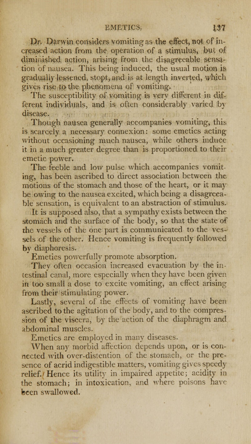 Dr. Darwin considers vomiting as the effect, not of in- creased action from the operation of a stimulus, but of diminished action, arising from the disagreeable sensa- tion of nausea. This being induced, the usual motion is gradually lessened, stopt, and is at length inverted, which gives rise to the phenomena of vomiting. The susceptibility of vomiting is very different in dif- ferent individuals, and is often considerably varied by disease. Though nausea generally accompanies vomiting, this is scarcely a necessary connexion: some emetics acting without occasioning much nausea, while others induce it in a much greater degree than is proportioned to their emetic power. The feeble and low pulse which accompanies vomit- ing, has been ascribed to direct association between the. motions of the stomach and those of the heart, or it may be owing to the nausea excited, which being a disagreea- ble sensation, is equivalent to an abstraction of stimulus. It is supposed also, that a sympathy exists between the stomach and the surface of the body, so that the state of the vessels of the one part is communicated to the ves- sels of the other. Hence vomiting is frequently followed by diaphoresis. Emetics powerfully promote absorption. They often occasion increased evacuation by the in- testinal canal, more especially when they have been given in too small a dose to excite vomiting, an effect arising from their stimulating power. Lastly, several of the effects of vomiting have been ascribed to the agitation of the body, and to the compres- sion of the viscera, by the action of the diaphragm and abdominal muscles. Emetics are employed in many diseases. When any morbid affection depends upon, or is con- nected with over-distention of the stomach, or the pre- sence of acrid indigestible matters, vomiting gives speedy relief.'Hence its utility in impaired appetite; acidity in the stomach; in intoxication, and where poisons have been swallowed.