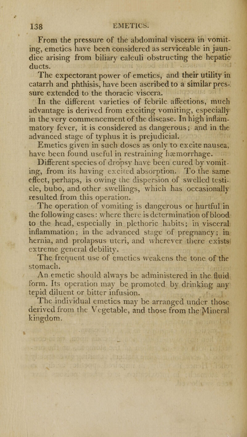 From the pressure of the abdominal viscera in vomit- ing, emetics have been considered as serviceable in jaun- dice arising from biliary calculi obstructing the hepatic ducts. The expectorant power of emetics, and their utility in catarrh and phthisis, have been ascribed to a similar pres- sure extended to the thoracic viscera. In the different varieties of febrile affections, much advantage is derived from exciting vomiting, especially in the very commencement of the disease. In high inflam- matory fever, it is considered as dangerous; and in the advanced stage of typhus it is prejudicial. Emetics ariven in such doses as onlv to excite nausea, have been found useful in restraining haemorrhage. Different species of dropsy have been cured by vomit- ing, from its having excited absorption. To the same effect, perhaps, is owing the dispersion of swelled testi- cle, bubo, and other swellings, which has occasionally resulted from this operation. The operation of vomiting is dangerous or hurtful in the following cases: where there is determination of blood to the head, especially in plethoric habits; in visceral inflammation; in the advanced stage of pregnancy; in hernia, and prolapsus uteri, and wherever there exists extreme general debility. The frequent use of emetics weakens the tone of the stomach. An emetic should always be administered in the fluid form. Its operation may be promoted by drinking any tepid diluent or bitter infusion. The individual emetics may be arranged under those derived from the Vegetable, and those from the Mineral kingdom.