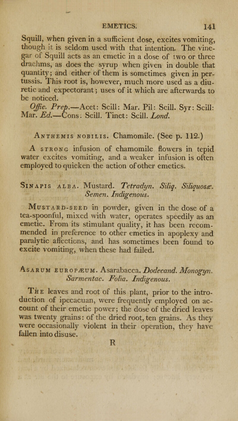 Squill, when given in a sufficient dose, excites vomiting, though it is seldom used with that intention. The vine- gar of Squill acts as an emetic in a dose of two or three drachms, as does the syrup when given in double that quantity; and either of them is sometimes given in per- tussis. This root is, however, much more used as a diu- retic and expectorant; uses of it which are afterwards to be noticed. Offic. Prep.—KctV. Scill: Mar. Pil: Scill. Syr: Scill: Mar. Ed.—Cons. Scill. Tinct: Scill. Lond. Anthemis nobilis. Chamomile. (See p. 112.) A strong infusion of chamomile flowers in tepid water excites vomiting, and a weaker infusion is often employed to quicken the action of other emetics. Sin apis alba. Mustard. Tetradyn. Siliq. Siliquosee. Semen. Indigenous. Mustard-seed in powder, given in the dose of a tea-spoonful, mixed with water, operates speedily as an emetic. From its stimulant quality, it has been recom- mended in preference to other emetics in apoplexy and paralytic affections, and has sometimes been found to excite vomiting, when these had failed. Asarum europium. Asarabacca. Dodecand. Monogyn. Sarmentac. Folia. Indigenous. The leaves and root of this plant, prior to the intro- duction of ipecacuan, were frequently employed on ac- count of their emetic power; the dose of the dried leaves was twenty grains: of the dried root, ten grains. As they were occasionally violent in their operation, they have fallen into disuse. R