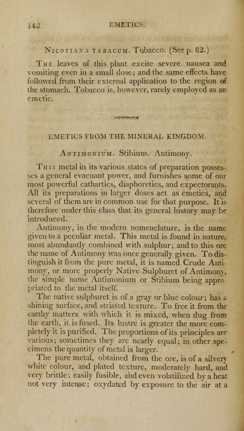 Nicotiana tabacum. Tobacco. (Seep. 82.) The leaves of this plant excite severe nausea and vomiting even in a small dose; and the same effects have followed from their external application to the region of the stomach. Tobacco is, however, rarely employed as an emetic. EMETICS FROM THE MINERAL KINGDOM. Antimonium. Stibium. Antimony. This metal in its various states of preparation posses- ses a general evacuant power, and furnishes some of our most powerful cathartics, diaphoretics, and expectorants. All its preparations in larger doses act as emetics, and several of them are in common use for that purpose. It is therefore under this class that its general history may be introduced. Antimony, in the modern nomenclature, is the name given to a peculiar metal. This metal is found in nature, most abundantly combined with sulphur; and to this ore the name of Antimony was once generally given. To dis- tinguish it from the pure metal, it is named Crude Anti- mony, or more properly Native Sulphuret of Antimony, the simple name Antimonium or Stibium being appro priated to the metal itself. The native sulphuret is of a gray or blue colour; has a shining surface, and striated texture. To free it from the earthy matters with which it is mixed, when dug from the earth, it is fused. Its lustre is greater the more com- pletely it is purified. The proportions of its principles are various; sometimes they are nearly equal; in other spe- cimens the quantity of metal is larger. The pure metal, obtained from the ore, is of a silvery white colour, and plated texture, moderately hard, and very brittle; easily fusible, and even volatilized by a heat not very intense; oxydated by exposure to the air at a