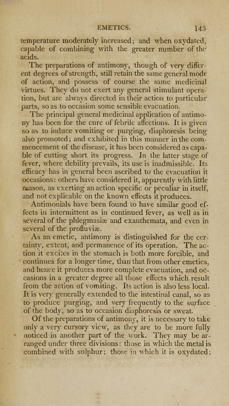 temperature moderately increased; and when oxydated, capable of combining with the greater number of tin- acids. The preparations of antimony, though of very differ- ent degrees of strength, still retain the same general mode of action, and possess of course the same medicinal virtues. They do not exert any general stimulant opera- tion, but are always directed in their action to particular parts, so as to occasion some sensible evacuation. The principal general medicinal application of antimo- ny has been for the cure of febrile affections. It is given so as to induce vomiting or purging, diaphoresis being also promoted; and exhibited in this manner in the com- mencement of the disease, it has been considered as capa- ble of cutting short its progress. In the latter stage of fever, where debility prevails, its use is inadmissible. Its efficacy has in general been ascribed to the evacuation it occasions: others have considered it, apparently with little reason, as exerting an action specific or peculiar in itself, and not explicable on the known effects it produces. Antimonials have been found to have similar good ef- fects in intermittent as in continued fever, as well as in several of the phlegmasia? and exanthemata, and even in several of the profluvias. As an emetic, antimony is distinguished for the cer- tainty, extent, and permanence of its operation. The ac- tion it excites in the stomach is both more forcible, and continues for a longer time, than that from other emetics, and hence it produces more complete evacuation, and oc- casions in a greater degree all those effects which result from the action of vomiting. Its action is also less local. It is very generally extended to the intestinal canal, so as to produce purging, and very frequently to the surface of the body, so as to occasion diaphoresis or sweat. Of the preparations of antimony, it is necessary to take only a very cursory view, as they are to be more fully noticed in another part of the work. They may be ar- ranged under three divisions: those in which the metal is combined with sulphur; those in which it is oxydated;