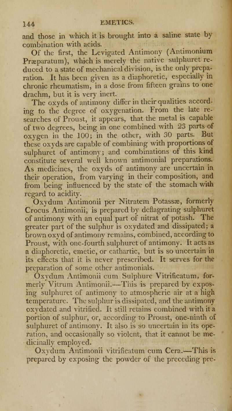 and those in which it is brought into a saline state by combination with acids. Of the first, the Levigated Antimony (Antimonium Prasparatum), which is merely the native sulphuret re- duced to a state of mechanical division, is the only prepa- ration. It has been given as a diaphoretic, especially in chronic rheumatism, in a dose from fifteen grains to one drachm, but it is very inert. The oxyds of antimony differ in their qualities accord- ing to the degree of oxygenation. From the late re- searches of Proust, it appears, that the metal is capable of two degrees, being in one combined with 23 parts of oxygen in the 100; in the other, with 30 parts. But these oxyds are capable of combining with proportions of sulphuret of antimony; and combinations of this kind constitute several well known antimonial preparations. As medicines, the oxyds of antimony are uncertain in their operation, from varying in their composition, and from being influenced by the state of the stomach with regard to acidity. Oxydum Antimonii per Nitratem Potassae, formerly Crocus Antimonii, is prepared by deflagrating sulphuret of antimony with an equal part of nitrat of potash. The greater part of the sulphur is oxydated and dissipated; a brown oxyd of antimony remains, combined, according to Proust, with one-fourth sulphuret of antimony. It acts as a diaphoretic, emetic, or cathartic, but is so uncertain in its effects that it is never prescribed. It serves for the preparation of some other antimonials. Oxydum Antimonii cum Sulphure Vitrificatum, for- merly Vitrum Antimonii.—This is prepared by expos- ing sulphuret of antimony to atmospheric air at a high temperature. The sulphur is dissipated, and the antimony oxydated and vitrified. It still retains combined with it a portion of sulphur, or, according to Proust, one-ninth of sulphuret of antimony. It also is so uncertain in its ope- ration, and occasionally so violent, that it cannot be me- dicinally employed. Oxydum Antimonii vitrificatum cum Cera.—This is prepared by exposing the powder of the preceding pre-