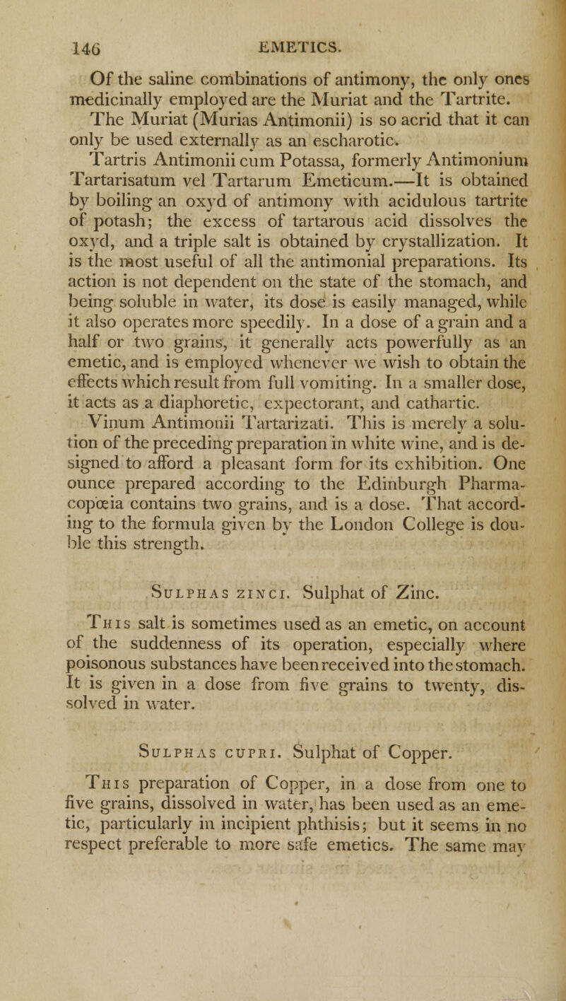 Of the saline combinations of antimony, the only ones medicinally employed are the Muriat and the Tartrite. The Muriat (Murias Antimonii) is so acrid that it can only be used externally as an escharotic. Tartris Antimonii cum Potassa, formerly Antimonium Tartarisatum vel Tartarum Emeticum.—It is obtained by boiling an oxyd of antimony with acidulous tartrite of potash; the excess of tartarous acid dissolves the oxyd, and a triple salt is obtained by crystallization. It is the most useful of all the antimonial preparations. Its action is not dependent on the state of the stomach, and being soluble in water, its dose is easily managed, while it also operates more speedily. In a dose of a grain and a half or two grains, it generally acts powerfully as an emetic, and is employed whenever we wish to obtain the effects which result from full vomiting. In a smaller dose, it acts as a diaphoretic, expectorant, and cathartic. Vinum Antimonii Tartarizati. This is merely a solu- tion of the preceding preparation in white wine, and is de- signed to afford a pleasant form for its exhibition. One ounce prepared according to the Edinburgh Pharma- copoeia contains two grains, and is a dose. That accord- ing to the formula given by the London College is dou- ble this strength. Sulphas zinci. Sulphat of Zinc. This salt is sometimes used as an emetic, on account of the suddenness of its operation, especially where poisonous substances have been received into the stomach. It is given in a dose from five grains to twenty, dis- solved in water. Sulphas cupri. Sulphat of Copper. This preparation of Copper, in a dose from one to five grains, dissolved in water, has been used as an eme- tic, particularly in incipient phthisis; but it seems in no respect preferable to more safe emetics. The same mav