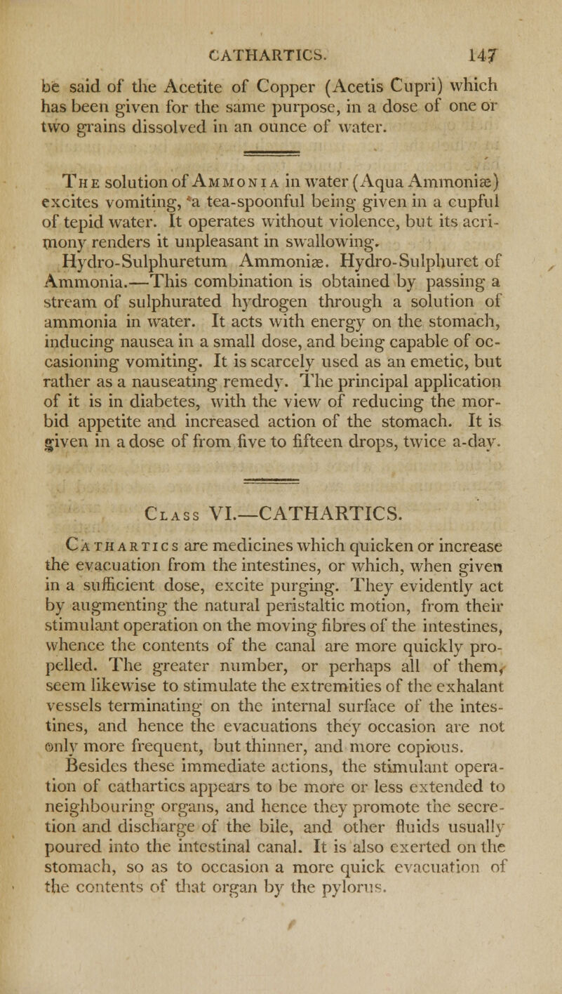 be said of the Acetite of Copper (Acetis Cupri) which has been given for the same purpose, in a dose of one or two grains dissolved in an ounce of water. The solution of Ammonia in water (Aqua Ammoniae) excites vomiting, *a tea-spoonful being given in a cupful of tepid water. It operates without violence, but its acri- mony renders it unpleasant in swallowing. Hydro-Sulphuretum Ammonias. Hydro-Sulphuret of Ammonia.—This combination is obtained by passing a stream of sulphurated hydrogen through a solution of ammonia in water. It acts with energy on the stomach, inducing nausea in a small dose, and being capable of oc- casioning vomiting. It is scarcely used as an emetic, but rather as a nauseating remedy. The principal application of it is in diabetes, with the view of reducing the mor- bid appetite and increased action of the stomach. It is given in a dose of from five to fifteen drops, twice a-day. Class VI.—CATHARTICS. Cathartics are medicines which quicken or increase the evacuation from the intestines, or which, when given in a sufficient dose, excite purging. They evidently act by augmenting the natural peristaltic motion, from their stimulant operation on the moving fibres of the intestines, whence the contents of the canal are more quickly pro- pelled. The greater number, or perhaps all of them, seem likewise to stimulate the extremities of the exhalant vessels terminating on the internal surface of the intes- tines, and hence the evacuations they occasion are not only more frequent, but thinner, and more copious. Besides these immediate actions, the stimulant opera- tion of cathartics appears to be more or less extended to neighbouring organs, and hence they promote the secre- tion and discharge of the bile, and other fluids usually poured into the intestinal canal. It is also exerted on the stomach, so as to occasion a more quick evacuation of the contents of that organ by the pylorus.