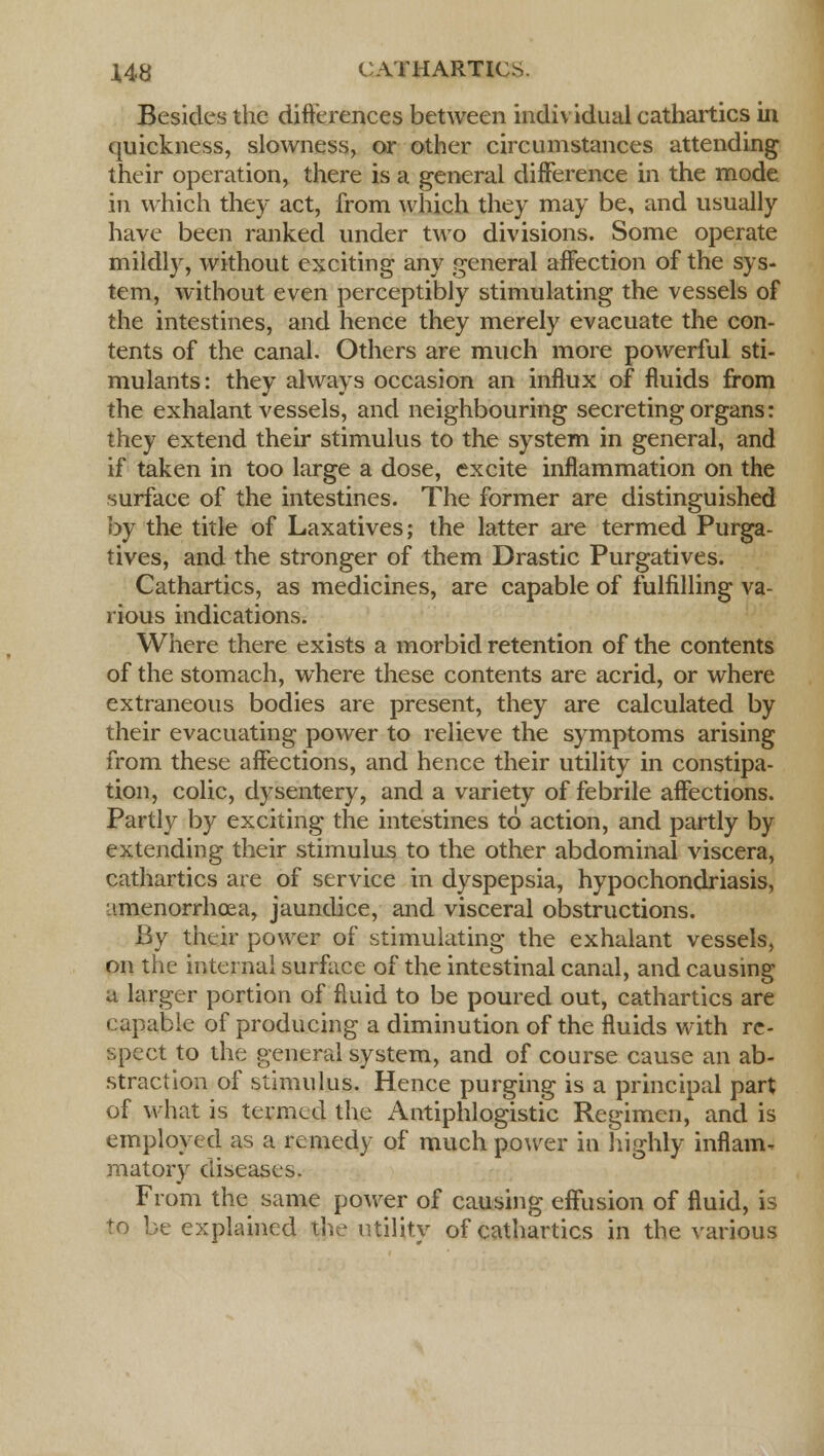 Besides the differences between individual cathartics in quickness, slowness, or other circumstances attending their operation, there is a general difference in the mode in which they act, from which they may be, and usually have been ranked under two divisions. Some operate mildly, without exciting any general affection of the sys- tem, without even perceptibly stimulating the vessels of the intestines, and hence they merely evacuate the con- tents of the canal. Others are much more powerful sti- mulants: they always occasion an influx of fluids from the exhalant vessels, and neighbouring secreting organs: they extend their stimulus to the system in general, and if taken in too large a dose, excite inflammation on the surface of the intestines. The former are distinguished by the title of Laxatives; the latter are termed Purga- tives, and the stronger of them Drastic Purgatives. Cathartics, as medicines, are capable of fulfilling va- rious indications. Where there exists a morbid retention of the contents of the stomach, where these contents are acrid, or where extraneous bodies are present, they are calculated by their evacuating power to relieve the symptoms arising from these affections, and hence their utility in constipa- tion, colic, dysentery, and a variety of febrile affections. Partly by exciting the intestines to action, and partly by extending their stimulus to the other abdominal viscera, cathartics are of service in dyspepsia, hypochondriasis, ■imenorrhcea, jaundice, and visceral obstructions. By their power of stimulating the exhalant vessels, on the internal surface of the intestinal canal, and causing a larger portion of fluid to be poured out, cathartics are capable of producing a diminution of the fluids with re- spect to the general system, and of course cause an ab- straction of stimulus. Hence purging is a principal part of what is termed the Antiphlogistic Regimen, and is employed as a remedy of much power in highly inflam- matory diseases. From the same power of causing effusion of fluid, is to be explained the utility of cathartics in the various