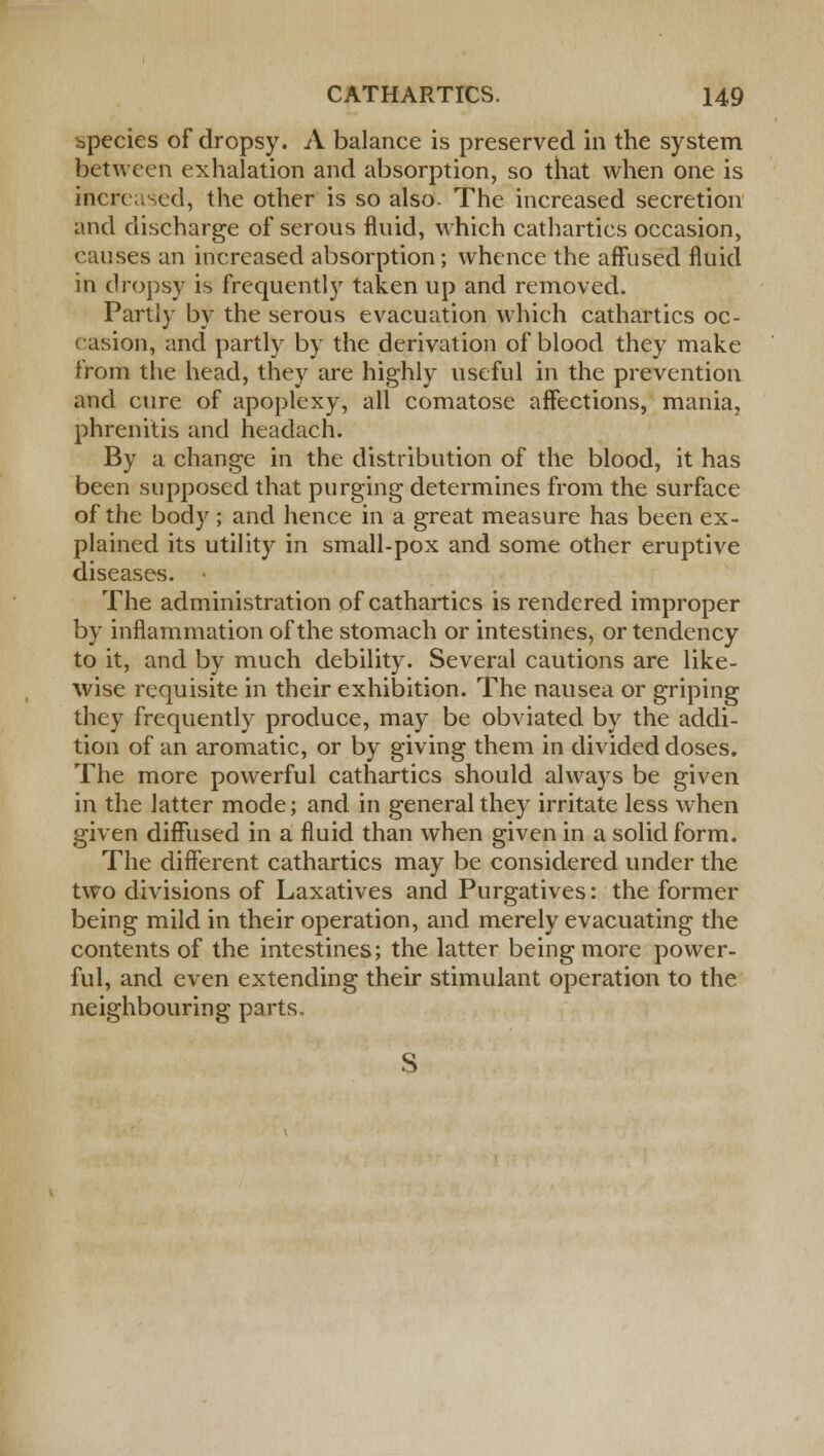 species of dropsy. A balance is preserved in the system between exhalation and absorption, so that when one is increased, the other is so also. The increased secretion and discharge of serous fluid, which cathartics occasion, causes an increased absorption; whence the affused fluid in dropsy is frequently taken up and removed. Partly by the serous evacuation which cathartics oc- casion, and partly by the derivation of blood they make from the head, they are highly useful in the prevention and cure of apoplexy, all comatose affections, mania, phrenitis and headach. By a change in the distribution of the blood, it has been supposed that purging determines from the surface of the body ; and hence in a great measure has been ex- plained its utility in small-pox and some other eruptive diseases. The administration of cathartics is rendered improper by inflammation of the stomach or intestines, or tendency to it, and by much debility. Several cautions are like- wise requisite in their exhibition. The nausea or griping they frequently produce, may be obviated by the addi- tion of an aromatic, or by giving them in divided doses. The more powerful cathartics should always be given in the latter mode; and in general they irritate less when given diffused in a fluid than when given in a solid form. The different cathartics may be considered under the two divisions of Laxatives and Purgatives: the former being mild in their operation, and merely evacuating the contents of the intestines; the latter being more power- ful, and even extending their stimulant operation to the neighbouring parts. S