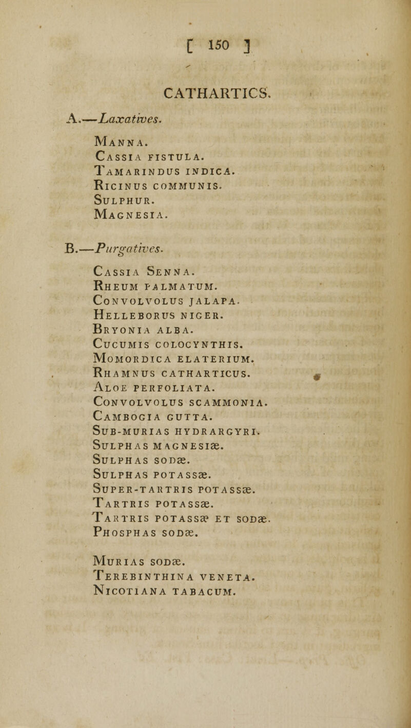 CATHARTICS. A*—Laxatives. Manna. Cassia fistula. Tamarindus indica. RlCINUS COMMUNIS. Sulphur. Magnesia. B.—Purgatives. Cassia Senna. Rheum palmatum. convolvolus jalapa. helleborus niger. Bryonia alba, cucumis colocynthis. momordica elaterium. Rhamnus CATHARTICUS. Aloe perfoliata. convolvolus scammon1a. Cambogia gutta. sub-murias hydrargyri. Sulphas MAGNEsiae. Sulphas sods. Sulphas potasssc. super-tartris potassse. Tartris poTAssae. 'Tartris poTAssae et sooae. Phosphas sooae. Murias soDae. Terebinthina veneta. NlCOTIANA TABACUM.