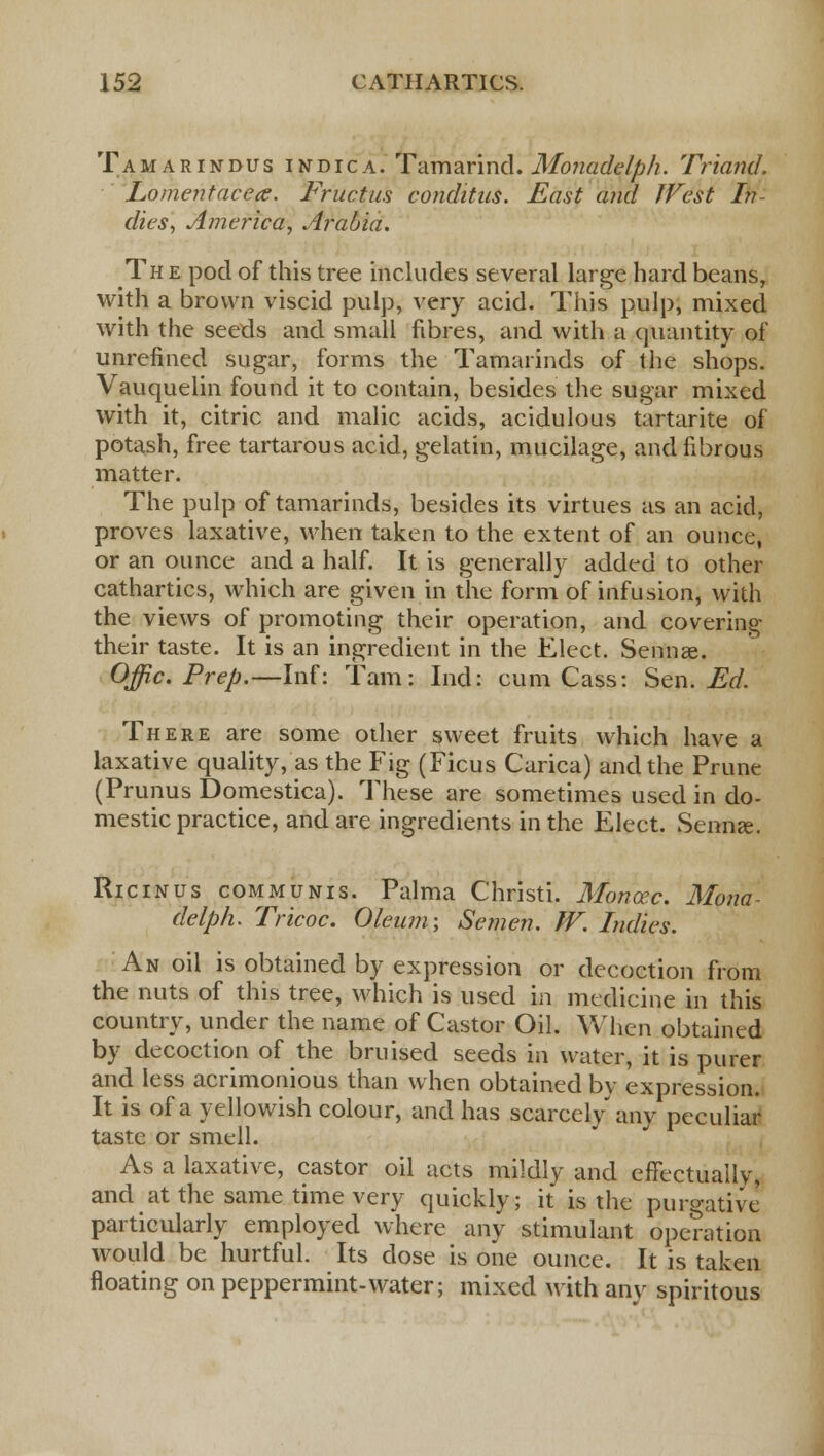 Tamarindus indica. Tamarind. Monadelph. Triand. Lomehtacea. Tructus conditus. East and JVest In dies, America, Arabia. The pod of this tree includes several large hard beans, with a brown viscid pulp, very acid. This pulp, mixed with the seeds and small fibres, and with a quantity of unrefined sugar, forms the Tamarinds of the shops. Vauquelin found it to contain, besides the sugar mixed with it, citric and malic acids, acidulous tartarite of potash, free tartarous acid, gelatin, mucilage, and fibrous matter. The pulp of tamarinds, besides its virtues as an acid, proves laxative, when taken to the extent of an ounce, or an ounce and a half. It is generally added to other cathartics, which are given in the form of infusion, with the views of promoting their operation, and covering their taste. It is an ingredient in the Elect. Sennae. Offic. Prep.—Inf: Tarn: Ind: cum Cass: Sen. Ed. There are some other sweet fruits which have a laxative quality, as the Fig (Ficus Carica) and the Prune (Prunus Domestica). These are sometimes used in do- mestic practice, and are ingredients in the Elect. Senna?. Ricinus communis. Palma Christi. Monoec. Mona- delph. Tricoc. Oleum; Semen. W. Indies. An oil is obtained by expression or decoction from the nuts of this tree, which is used in medicine in this country, under the name of Castor Oil. When obtained by decoction of the bruised seeds in water, it is purer and less acrimonious than when obtained by expression. It is of a yellowish colour, and has scarcely any peculiar taste or smell. As a laxative, castor oil acts mildly and effectuallv, and at the same time very quickly; it is the purgative particularly employed where any stimulant operation would be hurtful. Its dose is one ounce. It is taken floating on peppermint-water; mixed with any spiritous