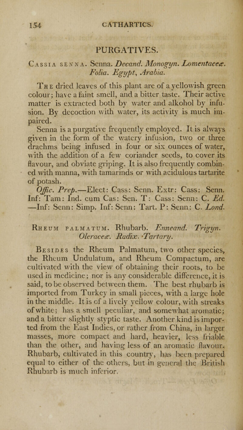 PURGATIVES. Cassia senna. Senna. Decand. Monogyn. Lomentacea. Folia. Egypt, Arabia. Th e dried leaves of this plant are of a yellowish green colour; have a faint smell, and a bitter taste. Their active matter is extracted both by water and alkohol by infu- sion. By decoction with water, its activity is much im- paired. Senna is a purgative frequently employed. It is always given in the form of the watery infusion, two or three drachms being infused in four or six ounces of water, with the addition of a few coriander seeds, to cover its flavour, and obviate griping. It is also frequently combin- ed with manna, with tamarinds or with acidulous tartarite of potash. Offic. Prep.—Elect: Cass: Senn. Extr: Cass: Senn. Inf: Tarn: Ind. cum Cas: Sen. T: Cass: Senn: C. Ed. —Inf: Senn: Simp. Inf: Senn: Tart. P: Senn: C. Lond. Rheum palmatum. Rhubarb. Enneand. Trigyn. Oleracea?. Radix. 'Tartary. Besides the Rheum Palmatum, two other species, the Rheum Undulatum, and Rheum Compactum, are cultivated with the view of obtaining their roots, to be used in medicine; nor is any considerable difference, it is said, to be observed between them. The best rhubarb is imported from Turkey in small pieces, with a large hole in the middle. It is cf a lively yellow colour, with streaks of white; has a smell peculiar, and somewhat aromatic; and a bitter slightly styptic taste. Another kind is impor- ted from the East Indies, or rather from China, in larger masses, more compact and hard, heavier, less friable than the other, and having less of an aromatic flavour. Rhubarb, cultivated in this country, has been prepared equal to either of the others, but in general the British Rhubarb is much inferior.