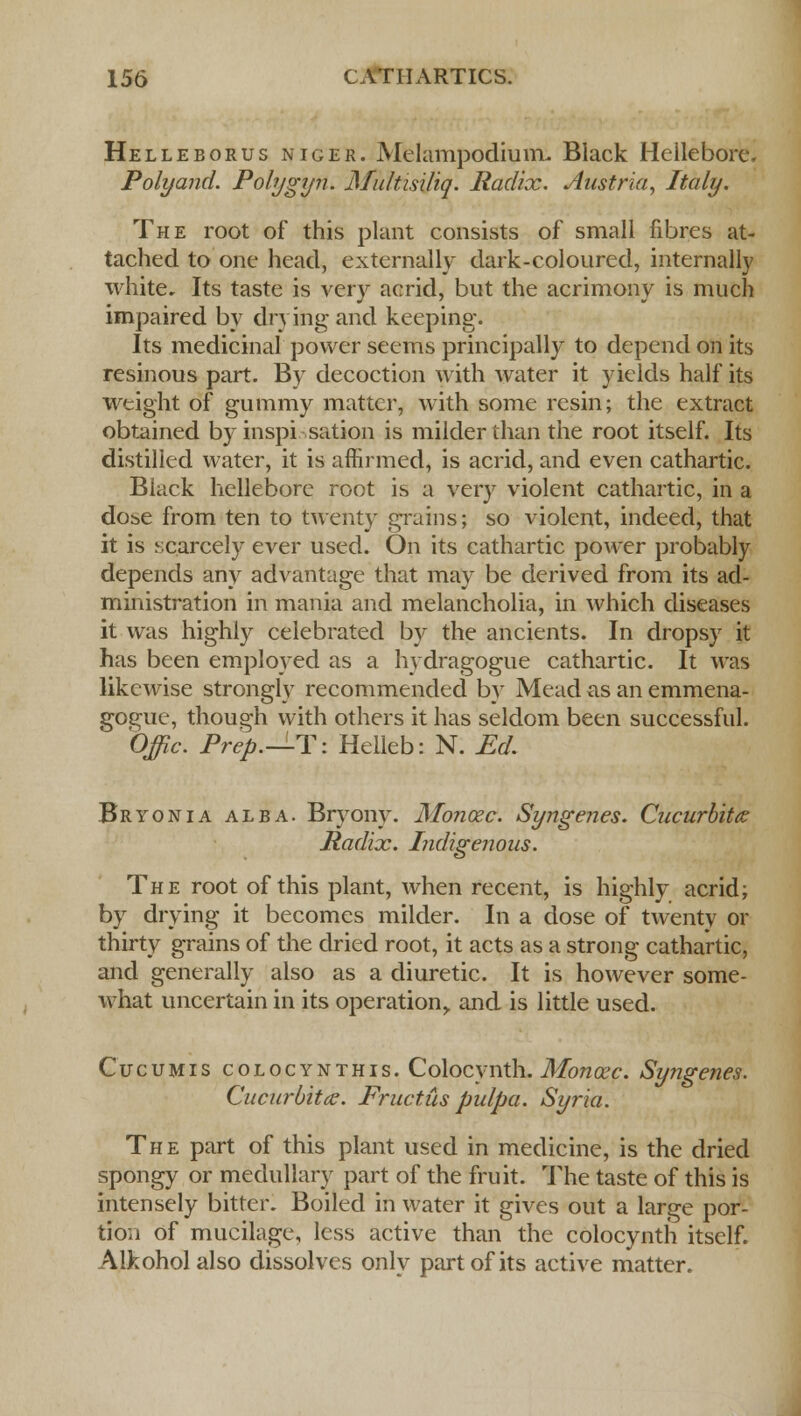Helleborus niger. Melampodium. Black Heilebore. Poly and. Polygyn. Multisiliq. Radix. Austria, Italy. The root of this plant consists of small fibres at- tached to one head, externally dark-coloured, internally white. Its taste is very acrid, but the acrimony is much impaired by drying and keeping. Its medicinal power seems principally to depend on its resinous part. By decoction with water it yields half its weight of gummy matter, with some resin; the extract obtained by inspiration is milder than the root itself. Its distilied water, it is affirmed, is acrid, and even cathartic. Black hellebore root is a very violent cathartic, in a dose from ten to twenty grains; so violent, indeed, that it is scarcely ever used. On its cathartic power probably depends any advantage that may be derived from its ad- ministration in mania and melancholia, in which diseases it was highly celebrated by the ancients. In dropsy it has been employed as a hydragogue cathartic. It was likewise strongly recommended by Mead as an emmena- gogue, though with others it has seldom been successful. Offic. Prep.-^-T: Helleb: N. Ed. Bryonia alba. Bryony. Monozc. Syngenes. Cucurbits Radix. Indigenous. The root of this plant, when recent, is highly acrid; by drying it becomes milder. In a dose of twenty or thirty grains of the dried root, it acts as a strong cathartic, and generally also as a diuretic. It is however some- what uncertain in its operation,, and is little used. Cucumis colocynthis. Colocynth. Monodc. Syngenes. Cucurbits. Fructus pulpa. Syria. The part of this plant used in medicine, is the dried spongy or medullary part of the fruit. The taste of this is intensely bitter. Boiled in water it gives out a large por- tion of mucilage, less active than the colocynth itself. Aikohol also dissolves only part of its active matter.
