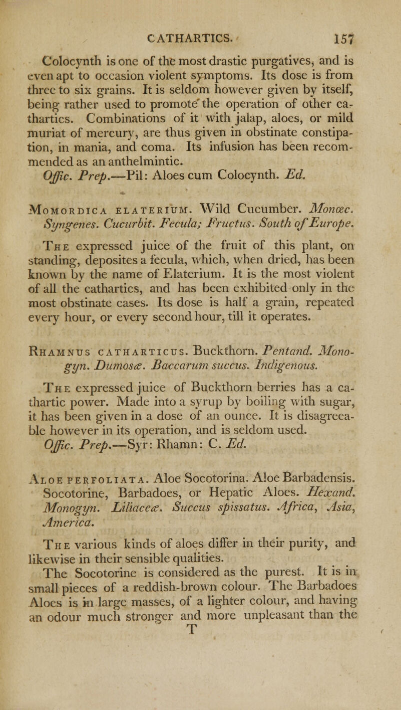 Colocynth is one of the most drastic purgatives, and is even apt to occasion violent symptoms. Its dose is from three to six grains. It is seldom however given by itself, being rather used to promote'the operation of other ca^ thartics. Combinations of it with jalap, aloes, or mild muriat of mercury, are thus given in obstinate constipa- tion, in mania, and coma. Its infusion has been recom- mended as an anthelmintic. Offic. Prep.—Pil: Aloes cum Colocynth. Ed. Momordica elaterium. Wild Cucumber. Monoec. Syngenes. Cucurbit. Fecula; Fructus. South of Europe. The expressed juice of the fruit of this plant, on standing, deposites a iecula, which, when dried, has been known by the name of Elaterium. It is the most violent of all the cathartics, and has been exhibited only in the most obstinate cases. Its dose is half a grain, repeated every hour, or every second hour, till it operates. Rhamnus catharticus. Buckthorn. Pentand. Mono- gyn. Dumos<z. Baccarum succus. Indigenous. The expressed juice of Buckthorn berries has a ca- thartic power. Made into a syrup by boiling with sugar, it has been given in a dose of an ounce. It is disagreea- ble however in its operation, and is seldom used. Offic. Prep.—Syr: Rhamn: C. Ed. Aloe perfoliata. Aloe Socotorina. AloeBarbadensis. Socotorine, Barbadoes, or Hepatic Aloes. Hexand. Monogyn. Liliaccce. Succus spissatus. Africa, Asia, America. The various kinds of aloes differ in their purity, and likewise in their sensible qualities. The Socotorine is considered as the purest. It is in small pieces of a reddish-brown colour. The Barbadoes Aloes is m large masses, of a lighter colour, and having an odour much stronger and more unpleasant than the T