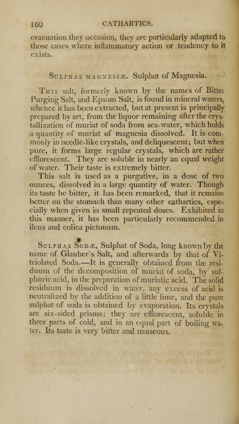 evacuation they occasion, they are particularly adapted to those cases where inflammatory action or tendency to it exists. Sulphas magnesia. Sulphat of Magnesia. Th i s salt, formerly known by the names of Bitter Purging Salt, and Epsom Salt, is found in mineral waters, whence it has been extracted, but at present is principally prepared by art, from the liquor remaining after the crys- tallization of muriat of soda from sea-water, which holds a quantity of muriat of magnesia dissolved. It is com- monly in needle-like crystals, and deliquescent; but when pure, it forms large regular crystals, which are rather efflorescent. They are soluble in nearly an equal weight of water. Their taste is extremely bitter. This salt is used as a purgative, in a dose of two ounces, dissolved in a large quantity of water. Though its taste be bitter, it has been remarked, that it remains better on the stomach than many other cathartics, espe- cially when given in small repeated doses. Exhibited in this manner, it has been particularly recommended in ileus and colica pictonum. Sulphas Sod/e, Sulphat of Soda, long known by the name of Glauber's Salt, and afterwards by that of Vi- triolated Soda.—It is generally obtained from the resi- duum of the decomposition of muriat of soda, by sul- phuric acid, in the preparation of muriatic acid. The solid residuum is dissolved in water, any excess of acid is neutralized by the addition of a little lime, and the pure sulphat of soda is obtained by evaporation. Its crystals are six-sided prisms; they are efflorescent, soluble in three parts of cold, and in an equal part of boiling wa- ter. Its taste is very bitter and nauseous.