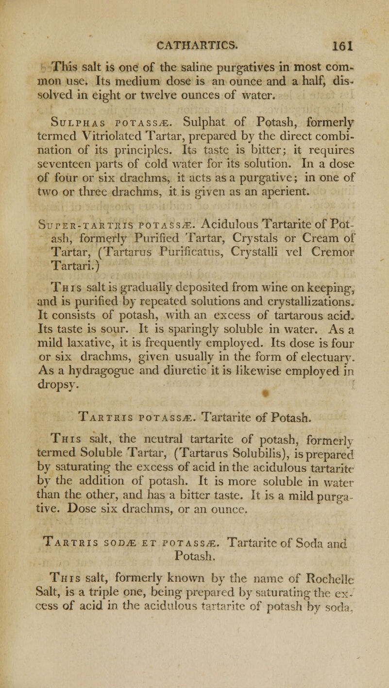 This salt is one of the saline purgatives in most com- mon use. Its medium dose is an ounce and a half, dis- solved in eight or twelve ounces of water. Sulphas potass^e. Sulphat of Potash, formerly termed Vitriolated Tartar, prepared by the direct combi- nation of its principles. Its taste is bitter; it requires seventeen parts of cold water for its solution. In a dose of four or six drachms, it acts as a purgative; in one of two or three drachms, it is given as an aperient. Super-tartris fotassje. Acidulous Tartarite of Pot- ash, formerly Purified Tartar, Crystals or Cream of Tartar, (Tartarus Purificatus, Crystalli vel Cremor Tartari.) This salt is gradually deposited from wine on keeping, and is purified by repeated solutions and crystallizations. It consists of potash, with an excess of tartarous acid. Its taste is sour. It is sparingly soluble in water. As a mild laxative, it is frequently employed. Its dose is four or six drachms, given usually in the form of electuary. As a hydragogue and diuretic it is likewise employed in dropsy. TartPvIs potassjE. Tartarite of Potash. This salt, the neutral tartarite of potash, formerly termed Soluble Tartar, (Tartarus Solubilis), is prepared by saturating the excess of acid in the acidulous tartarite by the addition of potash. It is more soluble in water than the other, and has a bitter taste. It is a mild purga- tive. Dose six drachms, or an ounce. Tartris sodje et potass^. Tartarite of Soda and Potash. This salt, formerly known by the name of Rochelle Salt, is a triple one, being prepared by saturating the ex- cess of acid in the acidulous tartarite of potash by soda.