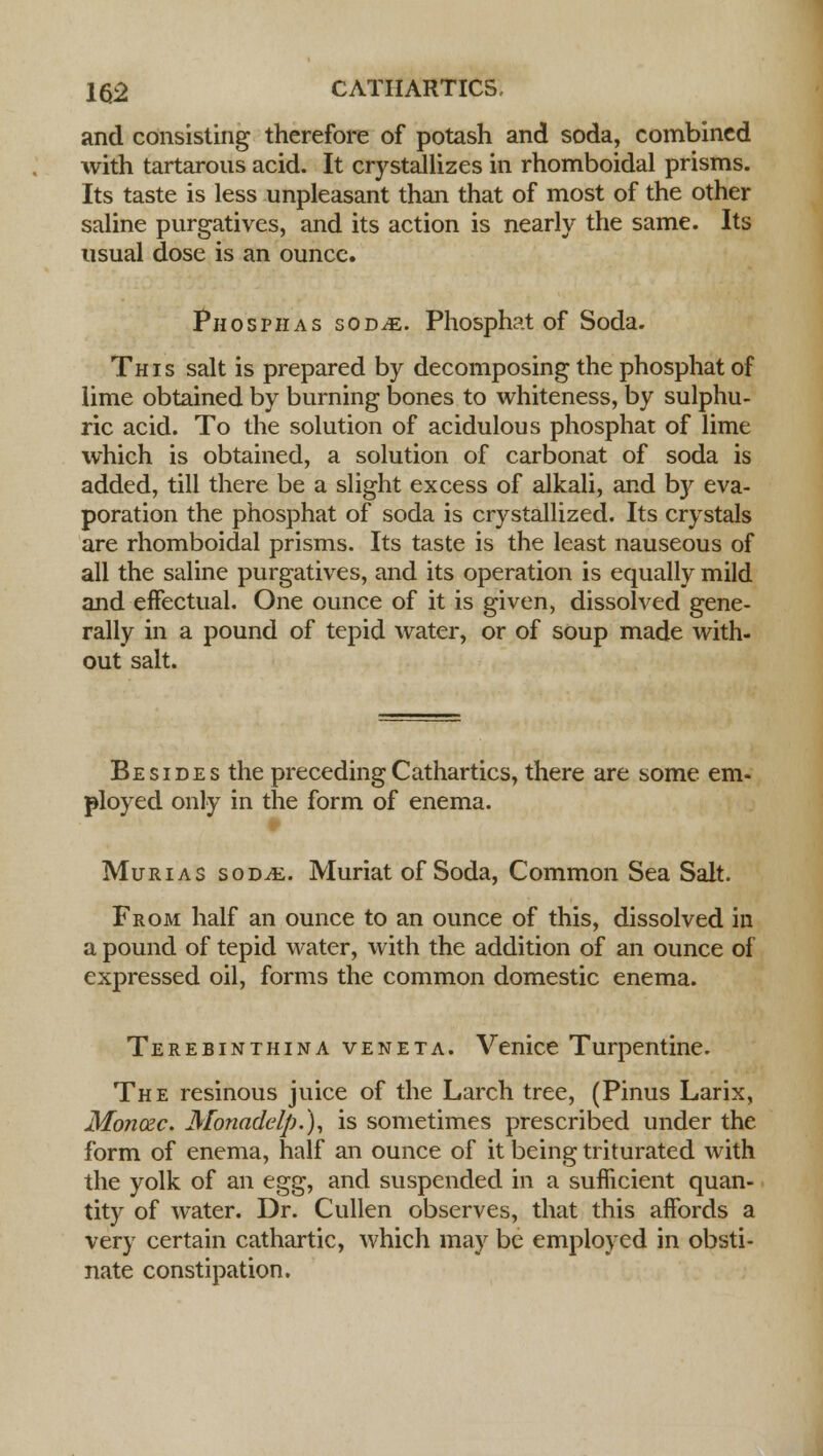 and consisting therefore of potash and soda, combined with tartarous acid. It crystallizes in rhomboidal prisms. Its taste is less unpleasant than that of most of the other saline purgatives, and its action is nearly the same. Its usual dose is an ounce. Phosphas sod^e. Phosphat of Soda. This salt is prepared by decomposing the phosphat of lime obtained by burning bones to whiteness, by sulphu- ric acid. To the solution of acidulous phosphat of lime which is obtained, a solution of carbonat of soda is added, till there be a slight excess of alkali, and by eva- poration the phosphat of soda is crystallized. Its crystals are rhomboidal prisms. Its taste is the least nauseous of all the saline purgatives, and its operation is equally mild and effectual. One ounce of it is given, dissolved gene- rally in a pound of tepid water, or of soup made with- out salt. Besides the preceding Cathartics, there are some em- ployed only in the form of enema. # Murias sod^. Muriat of Soda, Common Sea Salt. From half an ounce to an ounce of this, dissolved in a pound of tepid water, with the addition of an ounce of expressed oil, forms the common domestic enema. Terebinthina veneta. Venice Turpentine. The resinous juice of the Larch tree, (Pinus Larix, Monozc. Monadelp.), is sometimes prescribed under the form of enema, half an ounce of it being triturated with the yolk of an t^, and suspended in a sufficient quan- tity of water. Dr. Cullen observes, that this affords a very certain cathartic, which may be employed in obsti- nate constipation.