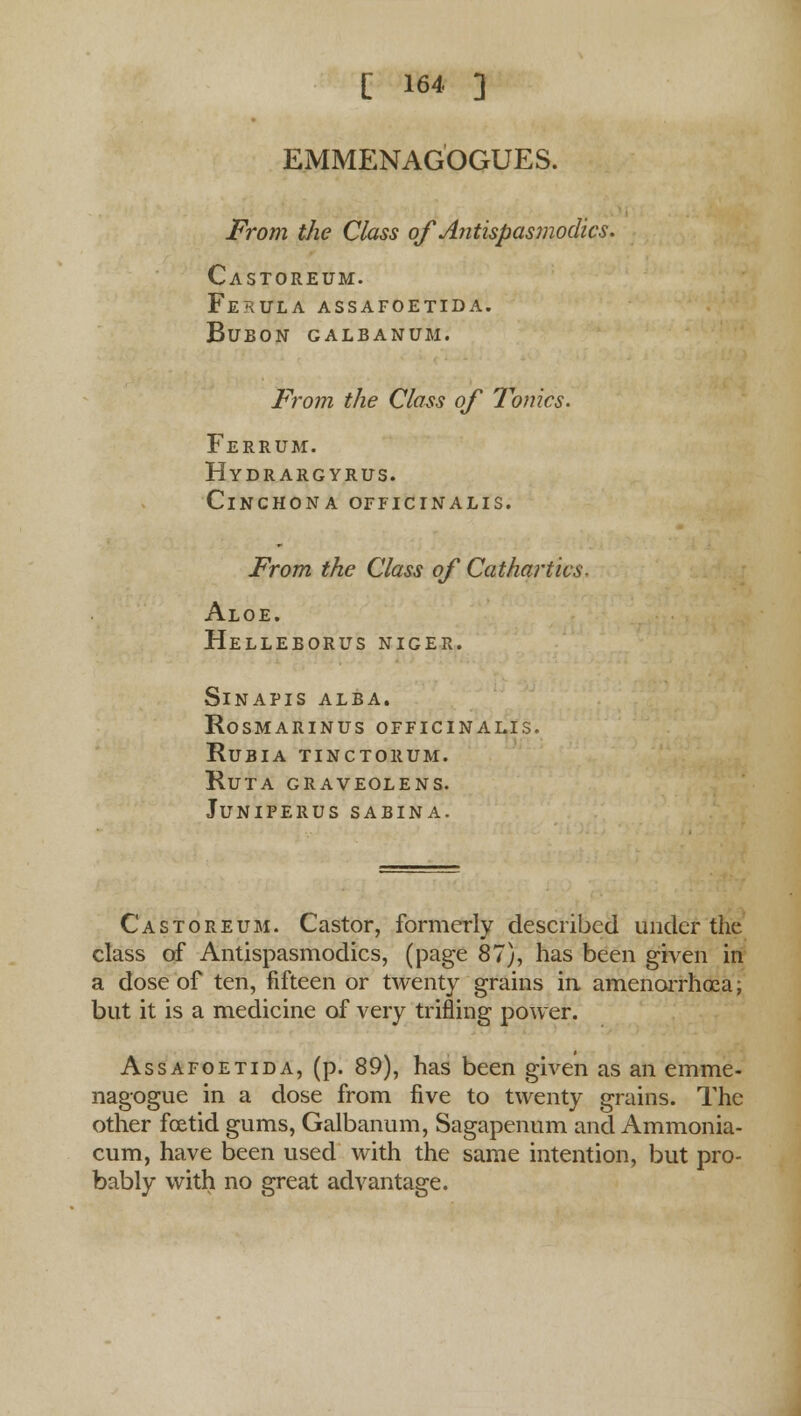 EMMENAGOGUES. From the Class of Antispasmodics. Castoreum. Ferula assafoetida. bubon galbanum. From the Class of Tonics. Ferrum. Hydrargyrus. Cinchona officinalis. From the Class of Cathartics. Aloe, helleborus niger. Sinapis alba. Rosmarinus officinalis, rubia tinctorum. ruta graveolens. juniperus sabina. Castoreum. Castor, formerly described under the class of Antispasmodics, (page 87), has been given in a dose of ten, fifteen or twenty grains in amenorrhoea; but it is a medicine of very trifling power. Assafoetida, (p. 89), has been given as an emme- nagogue in a dose from five to twenty grains. The other foetid gums, Galbanum, Sagapenum and Ammonia- cum, have been used with the same intention, but pro- bably with no great advantage.