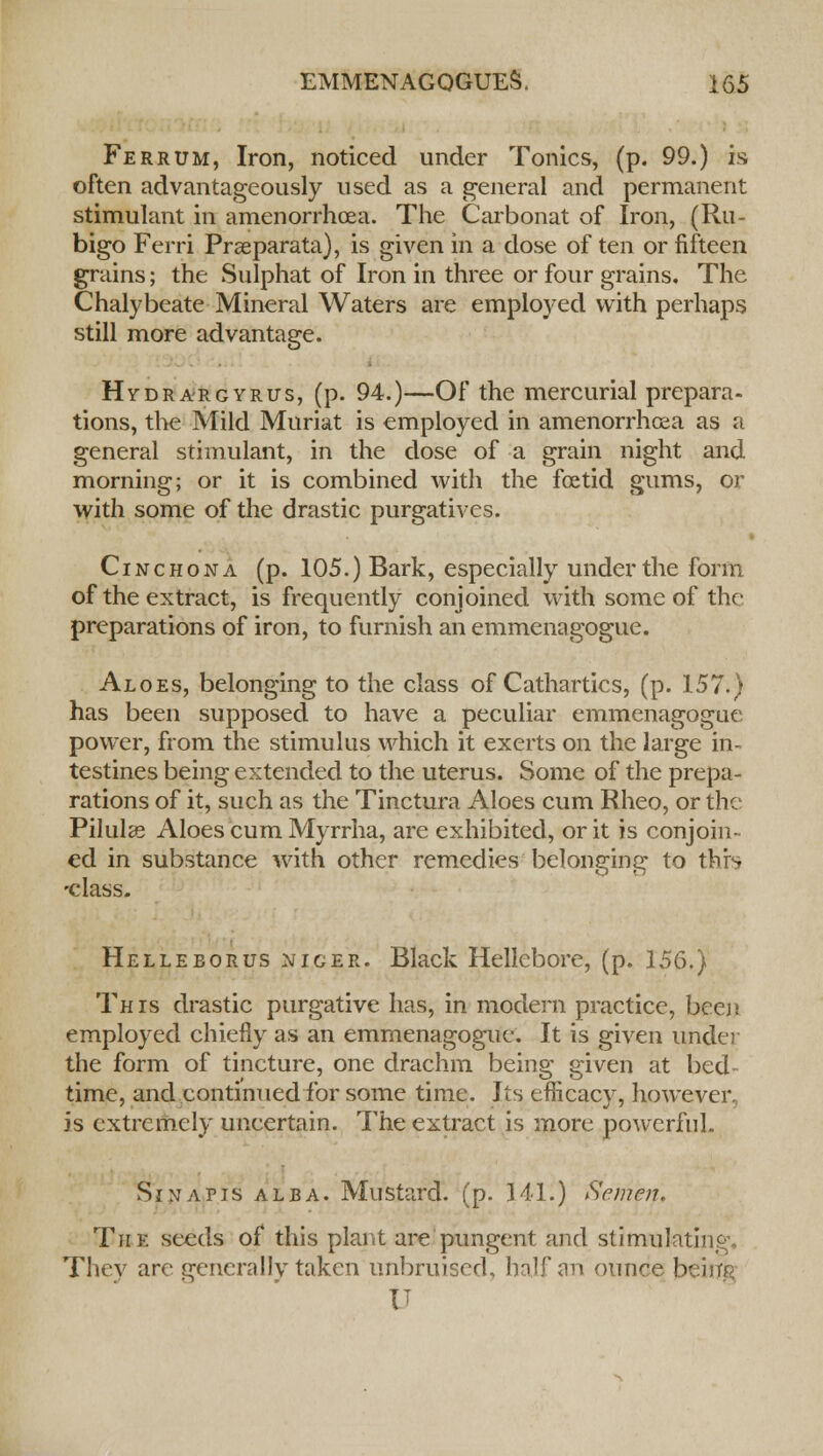 Ferrum, Iron, noticed under Tonics, (p. 99.) is often advantageously used as a general and permanent stimulant in amenorrhcea. The Carbonat of Iron, (Ru- bigo Ferri Prseparata), is given in a dose of ten or fifteen grains; the Sulphat of Iron in three or four grains. The Chalybeate Mineral Waters are employed with perhaps still more advantage. Hydrargyria, (p. 94.)—Of the mercurial prepara- tions, the Mild Muriat is employed in amenorrhcea as a general stimulant, in the dose of a grain night and morning; or it is combined with the foetid gums, or with some of the drastic purgatives. Cinchona (p. 105.) Bark, especially under the form of the extract, is frequently conjoined with some of the preparations of iron, to furnish an emmenagogue. Aloes, belonging to the class of Cathartics, (p. 157.) has been supposed to have a peculiar emmenagogue power, from the stimulus which it exerts on the large in- testines being extended to the uterus. Some of the prepa- rations of it, such as the Tinctura Aloes cum Rheo, or the Pilulse Aloes cum Myrrha, are exhibited, or it is conjoin- ed in substance with other remedies belonging to this -class. Helleeorus nicer. Black Hellebore, (p. 156.) This drastic purgative has, in modern practice, been employed chiefly as an emmenagogue. It is given under the form of tincture, one drachm being given at bed time, and continued for some time. Its efficacy, however, is extremely uncertain. The extract is more powerful. Sin a pis alba. Mustard, (p. 141.) Semen. The seeds of this plant are pungent and stimulating* They are generally taken unbruised, half an ounce beiur< IT