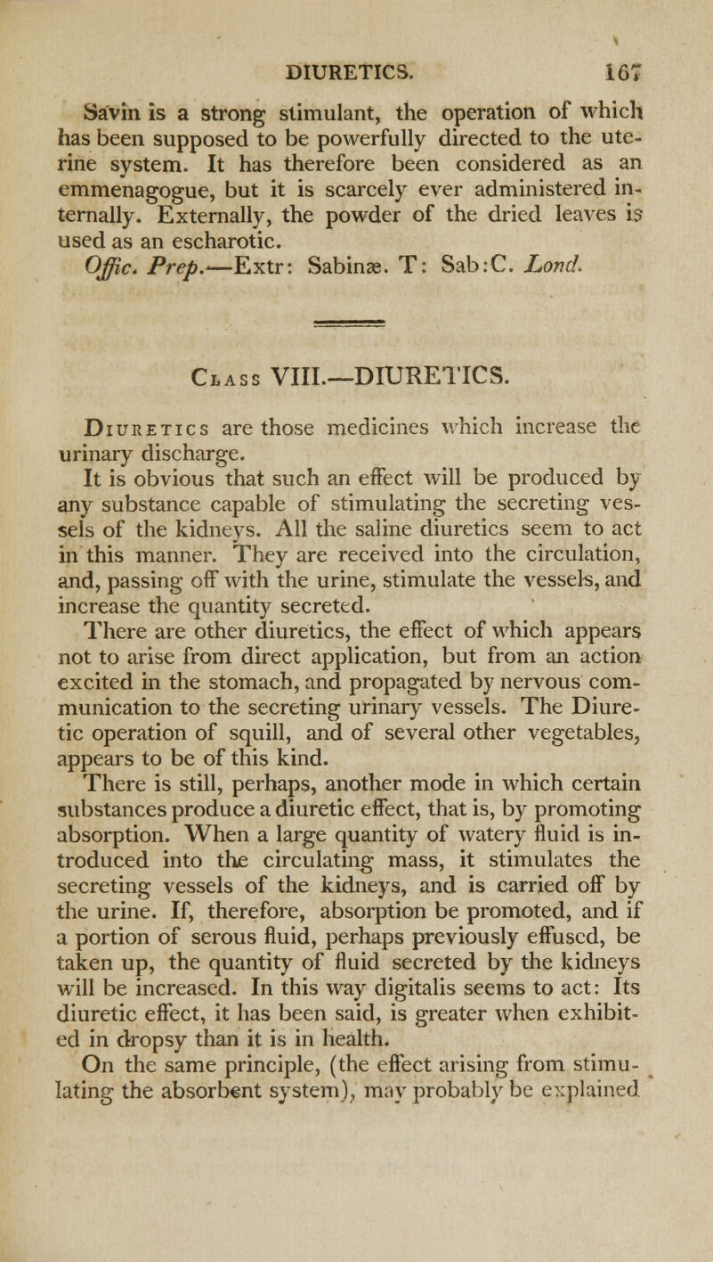 Savin is a strong stimulant, the operation of which has been supposed to be powerfully directed to the ute- rine system. It has therefore been considered as an emmenagogue, but it is scarcely ever administered in- ternally. Externally, the powder of the dried leaves is used as an escharotic. Offic. Prep.*—Extr: Sabin*. T: Sab:C. Lond. Class VIII.—DIURETICS. Diuretics are those medicines which increase the urinary discharge. It is obvious that such an effect will be produced by any substance capable of stimulating the secreting ves- sels of the kidneys. All the saline diuretics seem to act in this manner. They are received into the circulation, and, passing off with the urine, stimulate the vessels, and increase the quantity secreted. There are other diuretics, the effect of which appears not to arise from direct application, but from an action excited in the stomach, and propagated by nervous com- munication to the secreting urinary vessels. The Diure- tic operation of squill, and of several other vegetables, appears to be of this kind. There is still, perhaps, another mode in which certain substances produce a diuretic effect, that is, by promoting absorption. When a large quantity of watery fluid is in- troduced into the circulating mass, it stimulates the secreting vessels of the kidneys, and is carried off by the urine. If, therefore, absorption be promoted, and if a portion of serous fluid, perhaps previously effused, be taken up, the quantity of fluid secreted by the kidneys will be increased. In this way digitalis seems to act: Its diuretic effect, it has been said, is greater when exhibit- ed in dropsy than it is in health. On the same principle, (the effect arising from stimu- lating the absorbent system), may probably be explained